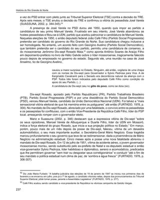 História do Rio Grande do Norte
237
a vez do PSD entrar com pleito junto ao Tribunal Superior Eleitoral (TSE) contra a decisão do TRE.
Após seis meses, o TSE anulou a decisão do TRE e confirmou a vitória do pessedista José Varela
(SUASSUNA, 2002, p. 344-345).52
A presença de José Varela no PSD durou até 1950, quando quis impor ao partido a
candidatura de seu primo Manuel Varela. Frustrado em seu intento, José Varela abandonou as
hostes pessedistas e filiou-se à UDN, partido que aceitou patrocinar a candidatura de Manuel Varela.
Naquelas eleições de 1950, o então deputado federal João Café Filho (Partido Social Progressista)
pretendia ser candidato do governo do Rio Grande do Norte. Sua candidatura chegou inclusive a
ser homologada. No entanto, um acordo feito com Georgino Avelino (Partido Social Democrático),
que também pretendia ser o candidato do seu partido, permitiu uma candidatura de consenso, a
do mossoroense Jerônimo Dix-sept Rosado Maia,53
como aponta Antônio Soares de Araújo Filho
em depoimento-prefácio no livro de Hélio Galvão sobre o líder mossoroense, tragicamente falecido
pouco depois de empossado no governo do estado. Segundo ele, uma reunião na casa de José
Anselmo, tio de Georgino Avelino,
causou a maior surpresa no Estado. Ninguém, até então, cogitaria de uma chapa
com os nomes de Dix-sept para Governador e Sylvio Pedrosa para Vice. A de
Kerginaldo Cavalcanti para o Senado era decorrência natural da aliança com o
PSP. Todos três foram indicados pelo deputado Café Filho como condição do
apoio do seu Partido. (...)
A candidatura de Dix-sept caiu no gôto do povo, como se dizia (sic).
Dix-sept Rosado, apoiado pelo Partido Republicano (PR), Partido Trabalhista Brasileiro
(PTB), Partido Social Progressista (PSP) e por uma dissidência do Partido Social Democrático
(PSD), venceu Manuel Varela, candidato da União Democrática Nacional (UDN). Foi talvez a “mais
sensacional vitória eleitoral de que há memória entre os potiguares” até então (FURTADO, 1976, p.
304). No mandato de Dix-sept Rosado, abreviado por uma fatalidade, o convívio entre os pessedistas
e os pessepistas foi conflituoso, com o então Vice-Presidente da República Café Filho, líder do PSP
local, ameaçando romper com o governador eleito.
Mariz e Suassuna (2002, p. 346) destacam que a expressiva vitória de Dix-sept “sobre
os seus opositores, Manoel Varela de Albuquerque e Duarte Filho, líder da UDN em Mossoró,
indica a força eleitoral do grupo Rosado, que inicia a sua projeção política no Estado.” Em março,
porém, pouco mais de um mês depois da posse de Dix-sept, faleceu, vítima de um desastre
automobilístico, o seu mais importante auxiliar, o Secretário-Geral Mário Negócio. Essa tragédia
marcou profundamente o seu governo que teve de se redimensionar, dada a proeminência de Mário
Negócio na administração estadual. Cinco meses após a posse uma nova fatalidade abreviou o
mandato de Dix-sept Rosado. Em 12 de julho de 1951, vítima de acidente aéreo, o jovem governador
mossoroense morreu, sendo substituído pelo ex-prefeito de Natal e ex-deputado estadual e então
vice-governador Sylvio Pedroza, líder habilidoso e diplomático, sereno e acomodatício, predicados
que lhe permitiram governar “sem trair ou desgostar seus correligionários” e conduzir “até o fim de
seu mandato a política estadual num clima de paz, de ‘sombra e água fresca’” (FURTADO, 1976, p.
306-307).
52
Diz João Maria Furtado: “A batalha judiciária das eleições de 19 de janeiro de 1947 se iniciou nos primeiros dias de
fevereiro e se encerrou em julho, pois já a 1º de agosto, o candidato vitorioso nelas, depois dos pronunciamentos do Tribunal
Superior Eleitoral, pôde tomar posse, perante a Assembléia Legislativa” (FURTADO, 1976, p. 277).
53
Café Filho acabou sendo candidato a vice-presidente da República na vitoriosa campanha de Getúlio Vargas.
 