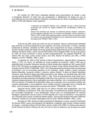 História do Rio Grande do Norte
238
5. JK: 50 em 5
Em outubro de 1954 foram realizadas eleições para governadores de estado e para
o Congresso Nacional. O receio dos que conseguiram o afastamento de Vargas era que as
circunstâncias de sua morte poderiam beneficiar os partidos que lhe deram sustentação política: o
PSD e o PTB. Não faltaram vozes sugerindo
o adiamento do calendário eleitoral, sob a alegação de que o clima emocional
provocado pelo suicídio de Vargas impediria uma manifestação criteriosa do
eleitorado.
Apesar das manobras que visavam ao adiamento dessas eleições, realizaram-
se sem grandes incidentes (sic). No conjunto da federação, saíram ganhando o
PSD e o PTB. A UDN sofreu algumas perdas, menores do que se supunha, tendo
em vista ter sido esta legenda identificada como responsável pelas articulações
prorrogacionais (PENNA, 1999, p. 225).
A derrota da UDN, ainda que menor do que se projetara, deixou-a politicamente debilitada
para enfrentar a corrida presidencial do ano seguinte, nas quais concorreram o mineiro Juscelino
Kubitschek de Oliveira, candidato do PSD, tendo como companheiro de chapa o petebista João
Goulart, herdeiro político de Vargas. As forças oposicionistas fragmentaram-se em três candidaturas:
Adhemar de Barros (PSO), Juarez Távora (PDC/UDN) e Plínio Salgado (PRP). No dia 3 de outubro
de 1955 “as urnas confirmam a vitória, prevista antecipadamente, da coligação PSD-PTB, que
obteve 36% dos votos, contra Juarez Távora, com 30%, Ademar de Barros, com 26%, e Plínio
Salgado, com 8%” (PENNA, 1999, p. 226).
As eleições de 1954 no Rio Grande do Norte representaram, segundo Mariz e Suassuna
(2002, p. 347), um marco “na definição de novas posições de comando”. UDN e PSD não se
entendiam aqui no estado. Estiveram sempre em lados opostos até a eleição de 1954, quando UDN,
PSD e PSP “formaram um chapão para concorrer ao senado. Foram eleitos Dinarte Mariz (UDN) e
GeorginoAvelino (PSD)” (TRINDADE, 1997, p. 20). Naquelas eleições para governador as esquerdas
se dividiram, com os comunistas apoiando “os 4J (Juscelino, Jango, Jocelin e Jessé), enquanto
Djalma Maranhão, buscando unificar o cafeísmo, apoiou Dinarte”. A tática de Djalma Maranhão
funcionou, pois Dinarte foi eleito pela UDN governador e ele, Djalma, foi escolhido pelo velho líder
udenista prefeito de Natal (TRINDADE, 2004, p. 102). Todos os entendimentos foram feitos com o
beneplácito do então presidente da República Café Filho, que a partir daí viu a sua influência política
minguar progressivamente. Havia insatisfação nas hostes cafeístas “com o comportamento de Café
Filho ao assumir a Presidência da República. Mais que as alianças, era a sua postura política que
causava perplexidade, a sua insistência numa unidade nacional, ‘entendida como a unidade das
elites’, como se tivesse abandonado as causas dos pobres” (TRINDADE, 2004, p. 65).
Segundo Penna (1999), Café Filho foi um político marcado pela ambigüidade, com uma
origem trabalhista na década de 1930, feita mais pelas “conveniências da política regional do que
por convicções ideológicas” e que rapidamente “evoluiu para um comportamento de natureza
fisiológica, ingressando, não por acaso, no PSP, legenda com a qual se identificou” e que garantiu
sua “indicação para compor a chapa de Getúlio Vargas”, após acordo firmado entre este e Adhemar
de Barros, símbolo da corrupção e ladroagem entre os anos 1940-60 (PENNA, 1999, p. 223).
No pleito de 1955, quando foi eleito presidente da República o mineiro Juscelino Kubitschek
de Oliveira (PSD) e para vice-presidente da República o petebista João Goulart, herdeiro político
de Vargas, o udenista potiguar Dinarte Mariz venceu Jocelin Vilar (PSD) na disputa pelo governo
do Rio Grande do Norte e reforçou de vez o fim de um ciclo do cafeísmo, que de agora em diante
 