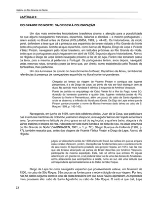 História do Rio Grande do Norte
23
CAPÍTULO II
RIO GRANDE DO NORTE: DA ORIGEM À COLONIZAÇÃO
	 Um dos mais eminentes historiadores brasileiros chama a atenção para a possibilidade
de que alguns navegadores franceses, espanhóis, italianos e alemães – e mesmo portugueses –
terem estado no Brasil antes de Cabral (HOLLANDA, 1989, p. 44-48). Os historiadores, de modo
geral, defendem a tese que dá a primazia aos espanhóis de terem visitado o Rio Grande do Norte
antes dos portugueses. Admite-se que espanhóis, como Alonso de Hojeda, Diogo de Lepe e Vicente
Yáñez Pinzón, navegaram pelo litoral brasileiro, em latitudes próximas ao Rio Grande do Norte,
antes que os portugueses aqui chegassem em abril de 1500. Segundo alguns historiadores, Alonso
de Hojeda e Diogo de Lepe teriam navegado próximo à foz do rio Açu. Porém não tomaram posse
da terra, pois a mesma já pertencia a Portugal. Os portugueses teriam, anos depois, navegado
pelas mesmas rotas, tomando posse da terra que, por direito, como estabelecido pelo Tratado de
Tordesilhas, lhes pertencia.
	 Um dos luminares do estudo do descobrimento do Brasil, Capistrano de Abreu, também faz
referências à presença de navegadores espanhóis no litoral norte-rio-grandense:
Chegada ao tempo da viagem de Vicente Pinzon e contígua aos lugares
percorridos, é a de Diogo de Lepe, ao ponto de não ser fácil distinguir bem as
duas. Na opinião mais fundada é idêntica à segunda de Américo Vespúcio.
Ponto de partida no arquipélago de Cabo Verde foi a ilha do Fogo; rumo SO,
duração da travessia quarenta e quatro dias; lugares visitados:costas do Rio
Grande do Norte e Pernambuco, além um pouco do cabo de Santo Agostinho,
onde se observou a inflexão do litoral para Oeste. De Digo de Lepe antes que de
Pinzon parece proceder o nome de Rostro Hermoso dado talvez ao cabo de S.
Roque (1999, p. 142-143).
	 Navegando, em junho de 1499, com dois célebres pilotos, Juan de la Cosa, que participara
das aventuras marítimas de Colombo, eAmérico Vespúcio, o navegadorAlonso de Hojeda encontrara
terra, “proximamente na latitude de cinco graus ao sul do equinocial; a qual era baixa, alagada e de
vários esteiros e braços de rios. Não pode ter sido outra senão a do delta do Açu, na atual província
do Rio Grande do Norte” (VARNHAGEN, 1981, v. 1, p. 72,). Sérgio Buarque de Hollanda (1989, p.
47), também ressalta que, antes das viagens de Vicente Yáñez Pinzón e Diogo de Lepe, Alonso de
Hojeda
julgou ter descoberto antes de 1500 a terra do Brasil. As razões em que se ampara
essa versão oferecem, porém, discrepâncias fundamentais para o esclarecimento
de seu roteiro. O depoimento prestado pelo próprio Hojeda, em 1513, não faz crer
que ele tivesse alcançado as partes do Brasil descritas por Américo Vespúcio,
participante da mesma expedição. Este, não só afirma que entrara 15 léguas
adentro por um grande rio, e só poderia tratar-se de uma das bocas do Amazonas,
como acrescenta que acompanhou a costa, rumo ao sul, até uma latitude que
corresponderia aproximadamente à do Cabo de São Roque.
	 Diogo de Lepe foi outro navegador espanhol que possivelmente esteve, em fevereiro de
1500, no cabo de São Roque. São poucas as fontes para a reconstituição de sua viagem. Por isso
não há dados seguros sobre o local da costa brasileira em que seus navios aportaram. As hipóteses
mais prováveis são: cabo de Santo Agostinho ou cabo de São Roque. O certo é que dali, Lepe
 