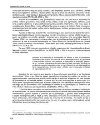 História do Rio Grande do Norte
239
viveria sem a liderança daquele que o constituiu e lhe emprestou o nome: João Café Filho. Citando
Maria Conceição Pinto de Góes, Trindade (2004) diz que a queda do cafeísmo, entretanto, não foi
obstáculo para a vitória de alguns de seus mais importantes lideres, caso de Djalma Maranhão eleito
deputado estadual (TRINDADE, 2004, p. 65).
A vitória de Dinarte Mariz, para governador do estado em 1955, deu à UDN a liderança na
política norte-rio-grandense, empurrando o PSD, então a mais forte agremiação partidária, para
uma posição subalterna. O grupo cafeísta conquistou posições importantes, pois o seu apoio à
candidatura de Dinarte Mariz rendeu a Djalma Maranhão o cargo de prefeito de Natal e inaugurou
uma fase importante da história política local, a das lideranças políticas que escoravam a sua força
no eleitorado urbano.
À perda de liderança de Café Filho no estado seguiu-se a ascensão de Djalma Maranhão,
liderança então identificada “com uma postura contra o imperialismo e contra o latifúndio, por um
poder nacionalista, democrata e popular”, discurso que o aproximou dos comunistas. Segundo
Trindade (2004), os “comunistas ortodoxos votam com a candidatura oficial do PSD, enquanto o
cafeísmo – e nele a esquerda representada por Djalma Maranhão, Leonardo Bezerra e Oliveira
Júnior – apóia o udenista e oposicionista Dinarte Mariz que, então, se elege governador do Estado”
(TRINDADE, 2004, p. 66).
Os anos 1950 trouxeram um ponto de inflexão no processo de industrialização do Brasil.
Naquele momento, segundo Gabriel Cohn (IN: MOTA, 1974, p. 309), a economia brasileira chegava
ao limite máximo no
processo de substituição de importações que definira o perfil de crescimento
industrial do país durante um quarto de século: atingiu-se um grau de capacidade
e diversificação produtiva que esgotava a capacidade de absorção “passiva”
de um mercado originalmente tornado disponível pela contração da oferta de
produtos importados (sobretudo porque se caminhava no sentido da produção de
bens mais complexos e de maior preço, e difusão mais limitada pelas limitações
de capacidade aquisitiva).
Juscelino fez um governo que garantiu o desenvolvimento econômico e as liberdades
democráticas.54
Com o seu Plano de Metas, baseado em emissões de moeda e na abertura ao
capital estrangeiro, orientou uma radical transformação da estrutura econômica do país, através
de investimentos nos setores elétrico, industrial, educacional, de transportes e alimentação. Em
linhas gerais o programa econômico de JK tinha o objetivo de “unir o Estado e o setor privado numa
estratégia de alto crescimento, com a finalidade de acelerar a industrialização e a construção da
infra-estrutura necessária para sustentá-la” (SKIDMORE, 2003, p. 203).
	 O Plano de Metas possibilitou um crescimento econômico acentuado, através da implantação
de multinacionais. Os setores mais beneficiados seriam os de bens de consumo duráveis e de bens
intermediários. Visando acelerar o processo de industrialização, o governo atraiu sofregamente
o capital estrangeiro (LOPEZ, 1991, p. 104). Empresas como Arno, General Electric, Coca-Cola,
Volvo, Volkswagen, etc embalavam os sonhos de consumo dos brasileiros. Ao mesmo tempo, o
governo procurou incrementar os investimentos no setor energético, com a construção de usinas
hidrelétricas, a pavimentação de estradas, etc.
54
Juscelino foi o único civil que, no período entre 1945-1964, terminou o mandato presidencial. O outro presidente, naquele
período, a terminar o mandato foi Eurico Gaspar Dutra (militar).
 