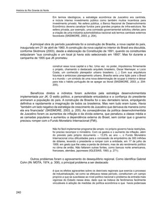 História do Rio Grande do Norte
240
Em termos ideológicos, a estratégia econômica de Juscelino era centrista,
e incluía intenso investimento público como também muitos incentivos para
investimento privado. Na esfera pública, o Banco Nacional de Desenvolvimento
Econômico deveria canalizar fundos para grandes projetos de infra-estrutura. Na
esfera privada, por exemplo, uma comissão governamental solicitou ofertas para
a criação de uma indústria automobilística nacional sob termos cambiais externos
favoráveis (SKIDMORE, 2003, p. 204).
A principal obra do período juscelinista foi a construção de Brasília, a nova capital do país,
inaugurada em 21 de abril de 1960. A construção da nova capital no interior do Brasil era discutida,
conforme Skidmore (2003), desde a elaboração da Constituição de 1891, quando os constituintes
estipularam “sua construção e um local já havia sido selecionado em 1893”. Mas foi durante a
campanha de 1955 que JK prometeu
construir essa nova capital e o fez. Uma vez no poder, impulsionou firmemente
o projeto, chamando o destacado arquiteto brasileiro, Oscar Niemeyer, e Lúcio
Costa, um conhecido planejador urbano brasileiro. (...) Com sua arquitetura
futurista e ambicioso planejamento urbano, Brasília seria uma lição para o Brasil
e o mundo – um símbolo de uma nova determinação de ocupar o interior e deixar
para trás o hábito português de se apegar ao litoral (SKIDMORE, 2003, p. 204-
205).
	 Benefícios diretos e indiretos foram auferidos pela estratégia desenvolvimentista
implementada por JK. O estilo político, a personalidade entusiástica e a confiança do presidente
animaram a população do país. A construção de Brasília foi o seu derradeiro lance, empolgando
definitiva e rapidamente a imaginação de todos os brasileiros. Mas nem tudo eram luzes. Havia
“também um lado negativo da estratégia de crescimento de Juscelino que derivava da maneira como
ela era financiada” (SKIDMORE, 2003, p. 205). As conseqüências da política desenvolvimentista
de Juscelino foram os aumentos da inflação e da dívida externa, que penalizou a classe média e
as camadas populares e aumentou a dependência externa do Brasil, sem contar que o governo
precisou romper com o Fundo Monetário Internacional (FMI).
Não foi fácil implementar programa tão amplo: no próprio governo havia restrições,
foi preciso recompor o ministério. Com os gastos e o aumento da inflação, além
do previsto pelo próprio documento – 13,5% ao ano –, o Fundo Monetário
Internacional criou dificuldades para a concessão de empréstimo de 300 milhões
de dólares, levando o presidente a romper com a entidade, em 17 de julho de
1959, em gesto que lhe valeu a perda de dinheiro, mas de ato rendimento político
no clima de então. Não faltaram outras fontes, como bancos norte americanos,
franceses, alemães, japoneses (IGLESIAS, 1993, p. 271).
Outros problemas foram o agravamento do desequilíbrio regional. Como identifica Gabriel
Cohn (IN: MOTA, 1974, p. 308), o principal problema a ser destacado
é que os efeitos agravantes sobre os desníveis regionais que exercia o processo
de industrialização, tal como se efetuava nesse período, constituíram um campo
propício a que se suscitasse ao nível político nacional o problema da entrada mais
vigorosa do Estado nessa área, dado que se tratava de fenômenos facilmente
vinculáveis à adoção de medidas de política econômica e que havia poderosas
 