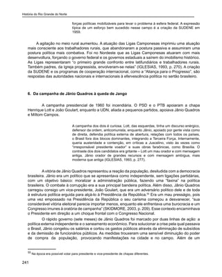 História do Rio Grande do Norte
241
forças políticas mobilizáveis para levar o problema à esfera federal. A expressão
típica de um esforço bem sucedido nesse campo é a criação da SUDENE em
1959.
	 A agitação no meio rural aumentou. A atuação das Ligas Camponesas imprimiu uma atuação
mais consciente aos trabalhadores rurais, que abandonaram a postura passiva e assumiram uma
postura política mais combativa. Foi no Nordeste que as Ligas Camponesas atuaram com mais
desenvoltura, forçando o governo federal e os governos estaduais a saírem do imobilismo histórico.
As Ligas representaram “o primeiro grande confronto entre latifundiários e trabalhadores rurais.
Também padres, da Igreja progressista, envolveram-se nelas” (IGLESIAS, 1993, p. 270). A criação
da SUDENE e os programas de cooperação internacional, como a “Aliança para o Progresso”, são
respostas das autoridades nacionais e internacionais à efervescência política no sertão brasileiro.
6. Da campanha de Jânio Quadros à queda de Jango
	 A campanha presidencial de 1960 foi incendiária. O PSD e o PTB apoiaram a chapa
Henrique Lott e João Goulart, enquanto a UDN, aliada a pequenos partidos, apoiava Jânio Quadros
e Míltom Campos.
A campanha dos dois é curiosa. Lott, das esquerdas, tinha um discurso enérgico,
defensor da ordem, anticomunista, enquanto Jânio, apoiado por gente vista como
de direita, defendia política externa de abertura, relações com todos os países,
o Brasil fora dos blocos dominantes, integrando a Terceira Força. Internamente,
queria austeridade e contenção, em críticas a Juscelino, visto às vezes como
“irresponsável presidente voador” e suas obras faraônicas, como Brasília. O
contraste dos dois candidatos era gritante – Lott um mau orador e com mensagem
antiga, Jânio orador de grandes recursos e com mensagem ambígua, mais
moderna que antiga (IGLESIAS, 1993, p. 277).
	 Avitória de Jânio Quadros representou a reação da população, desiludida com a democracia
brasileira. Jânio era um político que se apresentava como independente, sem ligações partidárias,
com um objetivo básico: moralizar a administração pública, fazendo uma “faxina” na política
brasileira. O combate à corrupção era a sua principal bandeira política. Além disso, Jânio Quadros
carregou consigo um vice-presidente, João Goulart, que era um adversário político dele e de toda
à estrutura política erguida para alçá-lo à Presidência da República.55
Era um mau presságio, pois
uma vez empossado na Presidência da República o seu carisma começou a desvanecer, “sua
considerável vitória eleitoral parecia importar menos, enquanto ele enfrentava uma burocracia e um
Congresso imunes à oratória de campanha” (SKIDMORE, 2003, p. 209). Esse contexto encaminhava
o Presidente em direção a um choque frontal com o Congresso Nacional.
	 O rápido governo (sete meses) de Jânio Quadros foi marcado por duas linhas de ação: a
política externa independente e o saneamento econômico. Para solucionar a crise pela qual passava
o Brasil, Jânio congelou os salários e cortou os gastos públicos através da eliminação de subsídios
e da demissão de funcionários públicos. As medidas trouxeram uma sensível diminuição do poder
de compra da população, provocando manifestações na cidade e no campo. Além de um
55
Na época era possível votar para presidente e vice-presidente de chapas diferentes.
 