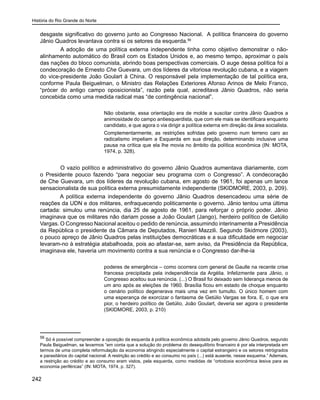 História do Rio Grande do Norte
242
desgaste significativo do governo junto ao Congresso Nacional. A política financeira do governo
Jânio Quadros levantava contra si os setores da esquerda.56
	 A adoção de uma política externa independente tinha como objetivo demonstrar o não-
alinhamento automático do Brasil com os Estados Unidos e, ao mesmo tempo, aproximar o país
das nações do bloco comunista, abrindo boas perspectivas comerciais. O auge dessa política foi a
condecoração de Ernesto Che Guevara, um dos líderes da vitoriosa revolução cubana, e a viagem
do vice-presidente João Goulart à China. O responsável pela implementação de tal política era,
conforme Paula Beiguelman, o Ministro das Relações Exteriores Afonso Arinos de Melo Franco,
“prócer do antigo campo oposicionista”, razão pela qual, acreditava Jânio Quadros, não seria
concebida como uma medida radical mas “de contingência nacional”.
Não obstante, essa orientação era de molde a suscitar contra Jânio Quadros a
animosidade do campo antiesquerdista, que com ele mais se identificara enquanto
candidato, e que agora o via dirigir a política externa em direção da área socialista.
Complementarmente, as restrições sofridas pelo governo num terreno caro ao
radicalismo impeliam a Esquerda em sua direção, determinando inclusive uma
pausa na crítica que ela lhe movia no âmbito da política econômica (IN: MOTA,
1974, p. 328).
	 O vazio político e administrativo do governo Jânio Quadros aumentava diariamente, com
o Presidente pouco fazendo “para negociar seu programa com o Congresso”. A condecoração
de Che Guevara, um dos líderes da revolução cubana, em agosto de 1961, foi apenas um lance
sensacionalista de sua política externa presumidamente independente (SKIDMORE, 2003, p. 209).
A política externa independente do governo Jânio Quadros desencadeou uma série de
reações da UDN e dos militares, enfraquecendo politicamente o governo. Jânio tentou uma última
cartada: simulou uma renúncia, dia 25 de agosto de 1961, para reforçar o próprio poder. Jânio
imaginava que os militares não dariam posse a João Goulart (Jango), herdeiro político de Getúlio
Vargas. O Congresso Nacional aceitou o pedido de renúncia, assumindo interinamente a Presidência
da República o presidente da Câmara de Deputados, Ranieri Mazzili. Segundo Skidmore (2003),
o pouco apreço de Jânio Quadros pelas instituições democráticas e a sua dificuldade em negociar
levaram-no à estratégia atabalhoada, pois ao afastar-se, sem aviso, da Presidência da República,
imaginava ele, haveria um movimento contra a sua renúncia e o Congresso dar-lhe-ia
poderes de emergência – como ocorrera com general de Gaulle na recente crise
francesa precipitada pela independência da Argélia. Infelizmente para Jânio, o
Congresso aceitou sua renúncia. (...) O Brasil foi deixado sem liderança menos de
um ano após as eleições de 1960. Brasília ficou em estado de choque enquanto
o cenário político degenerava mais uma vez em tumulto. O único homem com
uma esperança de exorcizar o fantasma de Getúlio Vargas se fora. E, o que era
pior, o herdeiro político de Getúlio, João Goulart, deveria ser agora o presidente
(SKIDMORE, 2003, p. 210)
56
Só é possível compreender a oposição da esquerda à política econômica adotada pelo governo Jânio Quadros, segundo
Paula Beiguelman, se levarmos “em conta que a solução do problema do desequilíbrio financeiro é por ela interpretada em
termos de uma completa reformulação da economia atingindo especialmente o capital estrangeiro e os setores retrógrados
e parasitários do capital nacional. A restrição ao crédito e ao consumo no país (...) está ausente, nesse esquema.” Ademais,
a restrição ao crédito e ao consumo eram vistos, pela esquerda, como medidas de “ortodoxia econômica lesiva para as
economia periféricas” (IN: MOTA, 1974, p. 327).
 