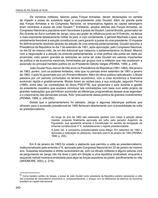 História do Rio Grande do Norte
243
	 Os ministros militares, falando pelas Forças Armadas, deram declarações no sentido
de impedir a posse do substituto legal, o vice-presidente João Goulart. Além de grande parte
das Forças Armadas e do Congresso Nacional, os empresários ligados ao capital estrangeiro
eram contrários à posse de João Goulart.57
Entretanto, amplos setores das Forças Armadas, do
Congresso Nacional e populares eram favoráveis à posse de Goulart. Leonel Brizola, governador do
Rio Grande do Sul e cunhado de Jango, usou seu poder de influência junto ao III Exército, na época
o mais importante destacamento militar do país, e cujo comandante, o general Machado Lopes, era
amplamente favorável à solução constitucional, para garantir a posse do vice-presidente. O impasse
foi definitivamente resolvido através da adoção de uma emenda parlamentarista. Goulart assumiu a
Presidência da República no dia 7 de setembro de 1961, após aprovação, pelo Congresso Nacional,
no dia 02 do mesmo mês, de um Ato Adicional que instaurou o parlamentarismo no Brasil. Mesmo
com a negociação e a adoção da emenda parlamentarista, a crise política não podia ser dada por
encerrada, visto serem grandes as restrições ao nome de João Goulart em setores importantes
da política e da economia nacionais, fomentadas por grupos civis e militares que não aceitavam a
ascensão do principal herdeiro político do ex-Presidente Getúlio Vargas (PENNA, 1999, p. 248)
	 João Goulart ficou menos de três anos na Presidência da República (1961-1964). Até janeiro
de 1963, porém, com os poderes limitados, visto que no período entre setembro de 1961 e janeiro
de 1963, o país foi governado por um Primeiro-Ministro. Além do clima político radicalizado, o Brasil
passava por um período conturbado no terreno econômico, com a crise econômica e financeira
evoluindo rápida e gradativamente. Muitas foram as razões para a sua evolução, segundo Penna
(1999), entre eles “as contradições do bloco PSD-PTB, que governara o país durante a gestão
do presidente Juscelino que soubera minimizar tais contradições com base num estilo próprio de
grandes realizações que permitiram acomodar as diferenças programáticas dessas duas legendas”
e o crescimento das demandas sociais, fruto “precisamente dessa política de grandes investimentos
(PENNA, 1999, p. 249-250).
Desde que o parlamentarismo foi adotado, Jango e algumas lideranças políticas que
olhavam para a sucessão presidencial de 1965 flertavam abertamente com a possibilidade da volta
ao presidencialismo.
Ao longo do ano de 1962 são realizadas gestões com vistas à adoção dessa
medida, proposta finalmente aprovada em julho pelo senador Argemiro de
Figueiredo, que apresenta emenda à Constituição no sentido da revogação da
emenda constitucional nº 4, restabelecendo o regime presidencialista.
A partir daí, a campanha presidencialista toma fôlego. Em setembro de 1962 é
aprovada a realização do plebiscito, marcado para 6 de janeiro de 1963 (PENNA,
1999, p. 255).
Em 6 de janeiro de 1963 foi votado o plebiscito que permitiu a volta ao presidencialismo,
institucionalizado pela emenda nº 6, aprovada pelo Congresso Nacional em 23 de janeiro do mesmo
ano. Suspeitas levantadas à direita avolumaram-se, com os oficiais militares e alguns setores civis
se perguntando se Jango não iria levar o país em direção a uma república sindicalista, enquanto a
esquerda radical mostrava ansiedade para alçar as forças populares ao poder, pacificamente ou não
(SKIDMORE, 2003, p. 214).
57
Como herdeiro político de Vargas, a posse de João Goulart como presidente da República poderia representar a volta
das propostas de nacionalismo econômico e, consequentemente, o choque com os defensores da abertura da economia
brasileira ao capital internacional.
 