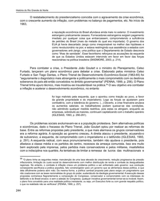 História do Rio Grande do Norte
244
O restabelecimento do presidencialismo coincidia com o agravamento da crise econômica,
com o crescente aumento da inflação, com problemas no balanço de pagamentos, etc. No início de
1963,
a reputação econômica do Brasil afundava ainda mais no exterior. O investimento
estrangeiro praticamente cessara. Fornecedores estrangeiros exigiam pagamento
imediato por qualquer coisa que embarcassem, comprometendo a suficiência
de petróleo do Brasil (mais da metade do qual era importada). O governo dos
EUA já havia descartado Jango como irresponsável na melhor das hipóteses e
como revolucionário na pior, e estava restringindo sua assistência a estados com
governadores anti-Jango, uma política que o Departamento de Estado descrevia
como “ilhas de sanidade”. Esse favoritismo reforçava as acusações da esquerda
de que os Estados Unidos estavam intervindo em favor em favor das forças
reacionárias na política brasileira (SKIDMORE, 2003, p. 214).
Para combater a crise, o Presidente João Goulart e o ministro do Planejamento, Celso
Furtado, lançaram um plano econômico para debelar a crise. Elaborado pelos ministros Celso
Furtado e San Tiago Dantas, o Plano Trienal de Desenvolvimento Econômico-Social (1963-65) foi
“seguramente o diagnóstico mais abrangente e politicamente o mais comprometido com os destinos
soberanos do país até então concebidos no âmbito governamental” (PENNA, 1999, p. 256). O Plano
Trienal tinha apuro técnico, mas mostrou-se insustentável na prática.58
O seu objetivo era combater
a inflação e acelerar o desenvolvimento econômico, no entanto
foi logo malvisto pela esquerda, que o apontou como traição ao povo, a favor
da grande propriedade e do imperialismo. Logo as forças se ajustaram para
combatê-lo, com a tolerância do governo. (...) Decerto, a crise financeira anulava
os aumentos salariais; os trabalhadores podiam queixar-se das condições,
não admitindo qualquer medida restritiva, pois estas os atingiam, enquanto as
empresas, sobretudo as maiores, continuam capitalizando com o trabalho operário
(IGLESIAS, 1993, p. 290-291).
Os problemas sociais avolumavam-se e a população protestava. Sem alternativas políticas
e econômicas, dado o fracasso do Plano Trienal, João Goulart optou por realizar as reformas de
base. Entre as reformas propostas pelo presidente, a que mais alarmava os grupos conservadores
era a reforma agrária. A oposição ao governo cresceu. A direita atacou o presidente, acusando-o
de subversivo; a esquerda, de comprometido com o imperialismo e o latifúndio (IGLESIAS, 1993,
p. 291). A esquerda radical, com seus pronunciamentos, também não ajudava o presidente, pois
afastava a classe média e os partidos de centro, receosos da ameaça comunista. Isso era muito
bem explorado pela imprensa, pelos partidos mais conservadores e pelos militares, insatisfeitos
com a indisciplina nos quartéis. As tentativas de limitar a remessa de lucros das multinacionais e
58
“O plano tinha as seguintes metas: manutenção de uma taxa elevada de crescimento, redução progressiva da pressão
inflacionária, limitação do custo social do desenvolvimento com melhor distribuição de renda e combate às desigualdades
regionais. No entanto, o combate à inflação criava um problema político a ser enfrentado pelo governo: sua condução
conseqüente sacrificava a prática populista, fato constrangedor para um governo que se alimentava dessa política, e que
dela dificilmente poderia abrir mão. Da mesma forma, a política cambial proposta pelo plano exigia um pragmatismo que
não coadunava com as teses nacionalistas do grupo do poder, sustentáculo da ideologia governamental. A execução dessas
propostas contrariava flagrantemente a composição do Congresso, conservador e comprometido com os interesses do
latifúndio e do Brasil arcaico; e sem a adesão do Congresso, qualquer iniciativa governamental tornar-se-ia inviável. Assim,
o plano fora concebido para uma realidade política inexistente, ou seja, um Executivo forte ou com grande respaldo político,
o que na realidade não se verificava” (PENNA, 1999, p. 257).
 