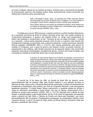 História do Rio Grande do Norte
245
de conter a inflação, através de um controle de preços, contribuiu para o acirramento da oposição
do empresariado nacional e dos Estados Unidos. Estes, particularmente, haviam endurecido sua
política para a América Latina, principalmente
após a Revolução Cubana. Assim, as pressões eram feitas sobretudo através
da manipulação dos auxílios da Aliança para o Progresso, e no caso brasileiro o
embaixador Lincoln Gordon notabilizou-se pelo emprego deste expediente.
Para o Brasil, adotou-se uma política de empréstimos seletiva, de tal maneira que
os estados de oposição ao governo federal eram contemplados pelos programas
de ajuda financeira (PENNA, 1999, p. 253).
	 À medida que o ano de 1963 avançava, o quadro econômico e político brasileiro deteriorava-
se, a reputação econômica do Brasil no exterior afundava ainda mais, com queda constante de
investimentos estrangeiros. O governo dos Estados Unidos via “Jango como irresponsável na
melhor das hipóteses e revolucionário na pior.” Rumores de que um golpe de Estado – a direita
ou a esquerda – estava sendo preparado tomavam conta do país, e o governo João Goulart não
conseguia dar respostas convencionais, pois, conforme a esquerda, “o tempo para essas respostas
tinha-se esgotado” (SKIDMORE, 2003, p. 214-215). Sem maioria parlamentar para aprovar as
medidas no Congresso, sem o apoio do governo dos Estados Unidos, da grande imprensa, do
empresariado e dos militares, João Goulart aproximou-se da esquerda radical e dos movimentos
populares, estimulando manifestações, principalmente greves, inclusive nas Forças Armadas, cuja
conseqüência imediata foi amedrontar ainda mais os seus adversários.
O governo de João Goulart estava fora do âmbito de respostas convencionais. A
esquerda argumentava que o tempo para essas respostas tinha-se esgotado e em
março Jango deu uma clara guinada para a esquerda. Ele já havia exigido medidas
que ameaçavam o controle da elite, tais como dar direito de voto aos analfabetos
e permitir a sindicalização dos conscritos no Exército. Ele agora lançava uma série
de comícios nacionais nos quais anunciaria decretos presidenciais de fundamental
importância (uma maneira de contornar o Congresso federal, onde tais medidas
não seriam aprovadas). O primeiro comício foi programado para o dia 13 de março
no Rio de Janeiro. Os decretos a serem anunciados incluíam desapropriação de
terras e a nacionalização de todas as refinarias de petróleo privadas (SKIDMORE,
2003, p. 215).
	 O comício de 13 de março de 1964, na Central do Brasil (Rio de Janeiro), reuniu
aproximadamente 200 mil pessoas. Nele João Goulart reafirmou a sua intenção de fazer as
reformas de base, mesmo que o Congresso Nacional não autorizasse. A atitude do presidente feria
frontalmente a Constituição, pois passava “por cima do Congresso Nacional e suas prerrogativas
legislativas decisórias.” A criação dessa “fissura institucional e a aparente adesão de Goulart à
causa do reformismo nacionalista e social fizeram com que os setores conservadores civis e
militares se unissem para conspirar” (LOPEZ, 1991, p. 113-114). Alarmada com a atitude de João
Goulart, a oposição passou a agir freneticamente. No dia 19 de março foi organizada uma passeata
contra o governo em São Paulo, a “Marcha da Família com Deus pela Liberdade”, que reuniu
aproximadamente 300 mil pessoas. Paralelamente prosseguiam as conspirações militares contra
o governo até que, no dia 31 de março de 1964, eclodiu em Minas Gerais o movimento militar que
derrubou o presidente João Goulart.
 