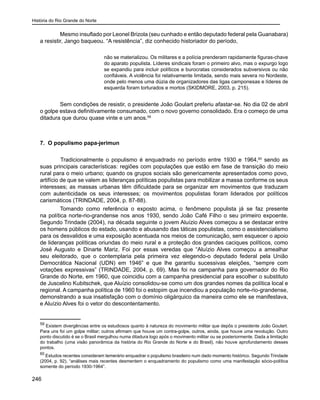História do Rio Grande do Norte
246
Mesmo insuflado por Leonel Brizola (seu cunhado e então deputado federal pela Guanabara)
a resistir, Jango baqueou. “A resistência”, diz conhecido historiador do período,
não se materializou. Os militares e a polícia prenderam rapidamente figuras-chave
do aparato populista. Líderes sindicais foram o primeiro alvo, mas o expurgo logo
se expandiu para incluir políticos e burocratas considerados subversivos ou não
confiáveis. A violência foi relativamente limitada, sendo mais severa no Nordeste,
onde pelo menos uma dúzia de organizadores das ligas camponesas e líderes de
esquerda foram torturados e mortos (SKIDMORE, 2003, p. 215).
Sem condições de resistir, o presidente João Goulart preferiu afastar-se. No dia 02 de abril
o golpe estava definitivamente consumado, com o novo governo consolidado. Era o começo de uma
ditadura que durou quase vinte e um anos.59
	
7. O populismo papa-jerimun
	 Tradicionalmente o populismo é enquadrado no período entre 1930 e 1964,60
sendo as
suas principais características: regiões com populações que estão em fase de transição do meio
rural para o meio urbano; quando os grupos sociais são genericamente apresentados como povo,
artifício de que se valem as lideranças políticas populistas para mobilizar a massa conforme os seus
interesses; as massas urbanas têm dificuldade para se organizar em movimentos que traduzam
com autenticidade os seus interesses; os movimentos populistas foram liderados por políticos
carismáticos (TRINDADE, 2004, p. 87-88).
Tomando como referência o exposto acima, o fenômeno populista já se faz presente
na política norte-rio-grandense nos anos 1930, sendo João Café Filho o seu primeiro expoente.
Segundo Trindade (2004), na década seguinte o jovem Aluízio Alves começou a se destacar entre
os homens públicos do estado, usando e abusando das táticas populistas, como o assistencialismo
para os desvalidos e uma exposição acentuada nos meios de comunicação, sem esquecer o apoio
de lideranças políticas oriundas do meio rural e a proteção dos grandes caciques políticos, como
José Augusto e Dinarte Mariz. Foi por essas veredas que “Aluízio Alves começou a amealhar
seu eleitorado, que o contemplaria pela primeira vez elegendo-o deputado federal pela União
Democrática Nacional (UDN) em 1946” e que lhe garantiu sucessivas eleições, “sempre com
votações expressivas” (TRINDADE, 2004, p. 69). Mas foi na campanha para governador do Rio
Grande do Norte, em 1960, que coincidiu com a campanha presidencial para escolher o substituto
de Juscelino Kubitschek, que Aluízio consolidou-se como um dos grandes nomes da política local e
regional. A campanha política de 1960 foi o estopim que incendiou a população norte-rio-grandense,
demonstrando a sua insatisfação com o domínio oligárquico da maneira como ele se manifestava,
e Aluízio Alves foi o vetor do descontentamento.
59
Existem divergências entre os estudiosos quanto à natureza do movimento militar que depôs o presidente João Goulart.
Para uns foi um golpe militar; outros afirmam que houve um contra-golpe, outros, ainda, que houve uma revolução. Outro
ponto discutido é se o Brasil mergulhou numa ditadura logo após o movimento militar ou se posteriormente. Dada a limitação
do trabalho (uma visão panorâmica da história do Rio Grande do Norte e do Brasil), não houve aprofundamento desses
pontos.
60
Estudos recentes consideram temerário enquadrar o populismo brasileiro num dado momento histórico. Segundo Trindade
(2004, p. 92), “análises mais recentes desmentem o enquadramento do populismo como uma manifestação sócio-política
somente do período 1930-1964”.
 