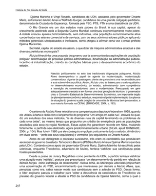 História do Rio Grande do Norte
247
	 Djalma Marinho e Vingt Rosado, candidatos da UDN, apoiados pelo governador Dinarte
Mariz, enfrentaram Aluízio Alves e Walfredo Gurgel, candidatos de uma grande coligação partidária,
denominada de Cruzada da Esperança, formada pelo PSD, PTB, PTN e uma dissidência da UDN.
	 O Rio Grande era um dos estados mais pobres do Brasil. A sua capital, apesar do
crescimento acelerado após a Segunda Guerra Mundial, continuou economicamente muito pobre.
A cidade cresceu apenas horizontalmente, sem indústrias, uma população economicamente ativa
concentrada nos setores comercial e de serviços, com os seus administradores públicos aplicando
métodos gerenciais ultrapassados e ineficazes, como chegou a afirmar certa vez o então prefeito
Djalma Maranhão.
	 Se Natal, capital do estado era assim, o que dizer da máquina administrativa estadual e das
diversas prefeituras municipais?
	 AluízioAlves tinha uma proposta de governo que ia ao encontro das aspirações da população
potiguar: reformulação do processo político-administrativo, dinamização da administração pública,
incentivo à industrialização, criando as condições básicas para o desenvolvimento econômico do
estado.
Nascido politicamente no seio das tradicionais oligarquias potiguares, Aluízio
Alves desempenhou o papel de agente da modernização, modernização
conservadora, diga-se de passagem, ciente de que ela era uma necessidade para
a sua sobrevivência política. Assim, Aluízio criou as bases para o salto qualitativo
no desenvolvimento econômico do estado, administrando com competência
a transição do conservadorismo para a modernidade. Preocupado em gerir
adequadamente o estado e em formar uma boa geração de técnicos, o governador
criou o Conselho Estadual de Desenvolvimento Econômico, um importante órgão
de planejamento econômico estadual, responsável pela implementação dos planos
de atuação do governo e pela criação de uma elite de técnicos bem preparados, a
sua maioria formada na CEPAL (TRINDADE, 2004, p. 193).
	 O carisma deAluízioAlves veio à tona na campanha para deputado federal em 1958, quando
ele utilizou à farta o rádio com o lançamento do programa “Um amigo em cada rua”, através do qual,
diz um estudioso dos seus métodos, “ia às diversas ruas da capital levantando os problemas de
cada uma delas”, ao mesmo tempo que propunha um crédito de emergência para as populações
assoladas pela seca na região Nordeste. Essas ações lhe garantiram recorde em Natal, mudando
fortemente o perfil de seu eleitorado, agora predominantemente urbano (SILVA, apud TRINDADE,
2004, p. 104). Mas foi em 1960 que ele conseguiu empolgar praticamente todo o estado, dividindo-o
em duas cores – verde (os seus seguidores) e vermelha (os seguidores de Dinarte Mariz).
	 Antes de ser deflagrado o processo sucessório, três eram os candidatos que postulavam
ascender ao governo do estado: Tehodorico Bezerra (PSD) e Aluízio Alves e Djalma Marinho (ambos
pela UDN). Contando com o apoio do governador Dinarte Mariz, Djalma Marinho foi escolhido pelos
udenistas, enquanto Theodorico, adversário de Aluízio, tentava viabilizar sua candidatura pelas
hostes pessedistas.
	 Desde a posse de Juracy Magalhães como prediente da UDN, o partido tentava viabilizar
uma atuação mais “realista”, postura que preconizava “um desarmamento do partido em relação às
demais forças como estratégia de crescimento”. Nessa linha, as lideranças udenistas propunham
uma aproximação do PSD, encaminhamento que interessava por demais a Aluízio Alves, que,
perspicaz como era, sabia nascer morta sua candidatura sem a adesão do PSD. Dessa forma,
o líder angicano passou a trabalhar para “obter a desistência da candidatura de Theodorico via
pressão do governo federal e afastar o PSD da candidatura de Djalma Marinho, como o qual o
 