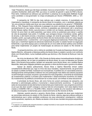 História do Rio Grande do Norte
248
‘majó’ Theodorico, desde que não fosse candidato, havia se comprometido”. Foi o próprio presidente
Juscelino Kubitschek, eleito pelo PSD, que atuou no sentido de garantir o apoio do PSD a Aluízio.
Para tanto, mobilizaram-se esforços que permitiram a presença do ex-deputado Walfredo Gurgel
como candidato a vice-governador na chapa encabeçada por Aluízio (TRINDADE, 2004, p. 121-
124).
A campanha de 1960 foi das mais radicais que o estado vivenciou. A neutralidade era
impensável e inaceitável. A campanha de Aluízio Alves foi inovadora, com o candidato valendo-se
“de uma pirotecnia inédita para levar aos seus eleitores sua plataforma de governo” (TRINDADE,
2004, p. 155). Ninguém ficava indiferente à passagem do jovem candidato de oposição. Multidões
acompanhavam-no nas vigílias cívicas, comícios e passeatas que demoravam até o amanhecer
do dia. Nessas vigílias, Aluízio, que procurava o contato com as massas, apresentava-se como um
homem do povo (bem ao estilo populista), que lutava contra os poderosos para elevar o padrão
de vida da população mais pobre. A multidão, que carregava lenços e bandeiras verdes, galhos
de árvores, e até mesmo árvores, e levantava o polegar, em sinal de aprovação,61
delirava. É bom
ressaltar, porém, que ação política de Aluízio Alves não era revolucionária, tendo em vista a ligação
que o candidato tivera – e ainda tinha – com os grupos oligárquicos tradicionais. Porém é fato que os
laços que o mantinham ligados às estruturas tradicionais de poder no estado haviam se esgarçado
lentamente, o que abria espaço para a construção de um novo estilo de fazer política como também
para tentar implementar um projeto de modernização da estrutura do estado no Rio Grande do
Norte.
	 A campanha terminou com a vitória do candidato da Cruzada da Esperança (Aluízio) sobre
Djalma Marinho, reforçando a liderança política de Aluízio Alves no estado e pondo-o em confronto
direto com Dinarte Mariz, numa rivalidade política que dominou o Rio Grande do Norte por mais de
20 anos.
	 No início da década de 1960, o Rio Grande do Norte estava irremediavelmente dividido em
duas forças políticas: de um lado os partidários de Aluízio Alves; do outro os liderados por Dinarte
Mariz. Uma terceira força política, também em ascensão como Aluízio Alves, era o prefeito Djalma
Maranhão, eleito pela coligação partidária que garantiu a vitória de Aluízio para o governo do estado.
	 Apesar de aliados politicamente, Aluízio Alves e Djalma Maranhão tinham estilos
completamente diferentes que, logo no início dos seus mandatos, respectivamente, de governador
do estado e prefeito de Natal, mostraram-se incompatíveis. O prefeito era um nacionalista ardoroso,
ideologicamente antiimperialista e defensor de uma participação mais efetiva dos setores populares
na administração municipal, enquanto o governador era mais pragmático, consciente da necessidade
de investimentos públicos e privados para implementar o desenvolvimento econômico do estado.
Os investimentos da prefeitura concentravam-se na área social, com ênfase na área educacional.
	 A prioridade de Aluízio Alves, até como forma de cumprir promessas de campanha, era
dinamizar a administração pública e incrementar o desenvolvimento econômico. O governador
sabia da necessidade de dois elementos fundamentais para implementar o seu programa econômico
(e por que não dizer social?): energia e uma boa rede de comunicações. Com esse objetivo foram
criadas a COSERN (1961) e a TELERN (1963), dotando o estado de uma razoável rede elétrica e
de telecomunicações, fundamentais para o desenvolvimento do Rio Grande do Norte.
	 Ademais, quando assumiu o governo, Aluízio Alves, a despeito de atuar para modernizar
as carcomidas estruturas do estado no Rio Grande do Norte, retomou algumas práticas políticas e
administrativas que o antes candidato condenava nos seus adversários: empreguismo, violência
contra opositores, nepotismo, etc.Afastou-se desde o início do seu mandato dos grupos esquerdistas
61
O verde foi a cor adotada pela campanha aluizista e o polegar levantado [o nosso popular sinal de positivo (concordância)
era, também, um símbolo da campanha).
 