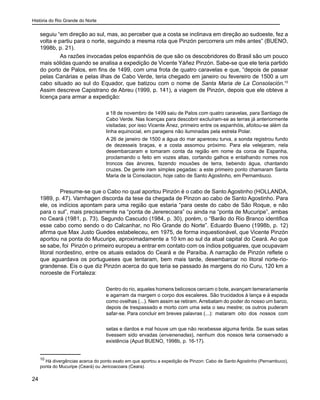 História do Rio Grande do Norte
24
seguiu “em direção ao sul, mas, ao perceber que a costa se inclinava em direção ao sudoeste, fez a
volta e partiu para o norte, seguindo a mesma rota que Pinzón percorrera um mês antes” (BUENO,
1998b, p. 21).
As razões invocadas pelos espanhóis de que são os descobridores do Brasil são um pouco
mais sólidas quando se analisa a expedição de Vicente Yáñez Pinzón. Sabe-se que ele teria partido
do porto de Palos, em fins de 1499, com uma frota de quatro caravelas e que, “depois de passar
pelas Canárias e pelas ilhas de Cabo Verde, teria chegado em janeiro ou fevereiro de 1500 a um
cabo situado ao sul do Equador, que batizou com o nome de Santa Maria de La Consolación.10
Assim descreve Capistrano de Abreu (1999, p. 141), a viagem de Pinzón, depois que ele obteve a
licença para armar a expedição:
a 18 de novembro de 1499 saiu de Palos com quatro caravelas, para Santiago de
Cabo Verde. Nas licenças para descobrir excluíram-se as terras já anteriormente
visitadas; por isso Vicente Ãnez, primeiro entre os espanhóis, afoitou-se além da
linha equinocial, em paragens não iluminadas pela estrela Polar.
A 26 de janeiro de 1500 a água do mar apareceu turva, a sonda registrou fundo
de dezesseis braças, e a costa assomou próximo. Para ela velejaram, nela
desembarcaram e tomaram conta da região em nome da coroa de Espanha,
proclamando o feito em vozes altas, cortando galhos e entalhando nomes nos
troncos das árvores, fazendo mouxões de terra, bebendo água, chantando
cruzes. De gente iram simples pegadas: a este primeiro ponto chamaram Santa
Maria de la Consolacion, hoje cabo de Santo Agostinho, em Pernambuco.
Presume-se que o Cabo no qual aportou Pinzón é o cabo de Santo Agostinho (HOLLANDA,
1989, p. 47). Varnhagen discorda da tese da chegada de Pinzon ao cabo de Santo Agostinho. Para
ele, os indícios apontam para uma região que estaria “para oeste do cabo de São Roque, e não
para o sul”, mais precisamente na “ponta de Jererecoara” ou ainda na “ponta de Mucuripe”, ambas
no Ceará (1981, p. 73). Segundo Cascudo (1984, p. 30), porém, o “Barão do Rio Branco identifica
esse cabo como sendo o do Calcanhar, no Rio Grande do Norte”. Eduardo Bueno (1998b, p. 12)
afirma que Max Justo Guedes estabeleceu, em 1975, de forma inquestionável, que Vicente Pinzón
aportou na ponta do Mucuripe, aproximadamente a 10 km ao sul da atual capital do Ceará. Ao que
se sabe, foi Pinzón o primeiro europeu a entrar em contato com os índios potiguares, que ocupavam
litoral nordestino, entre os atuais estados do Ceará e de Paraíba. A narração de Pinzón reflete o
que aguardava os portugueses que tentaram, bem mais tarde, desembarcar no litoral norte-rio-
grandense. Eis o que diz Pinzón acerca do que teria se passado às margens do rio Curu, 120 km a
noroeste de Fortaleza:
Dentro do rio, aqueles homens belicosos cercam o bote, avançam temerariamente
e agarram da margem o corpo dos escaleres. São trucidados à lança e à espada
como ovelhas (...). Nem assim se retiram. Arrebatam do poder do nosso um barco,
depois de trespassado e morto com uma seta o seu mestre; os outros puderam
safar-se. Para concluir em breves palavras (...): mataram oito dos nossos com
setas e dardos e mal houve um que não recebesse alguma ferida. Se suas setas
tivessem sido ervadas (envenenadas), nenhum dos nossos teria conservado a
existência (Apud BUENO, 1998b, p. 16-17).
10
Há divergências acerca do ponto exato em que aportou a expedição de Pinzon: Cabo de Santo Agostinho (Pernambuco),
ponta do Mucuripe (Ceará) ou Jericoacoara (Ceara).
 