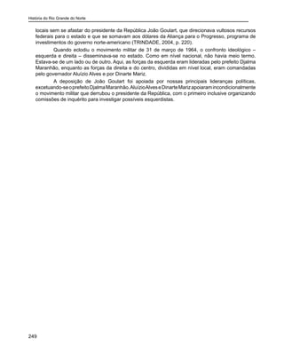 História do Rio Grande do Norte
249
locais sem se afastar do presidente da República João Goulart, que direcionava vultosos recursos
federais para o estado e que se somavam aos dólares da Aliança para o Progresso, programa de
investimentos do governo norte-americano (TRINDADE, 2004, p. 220).
	 Quando eclodiu o movimento militar de 31 de março de 1964, o confronto ideológico –
esquerda e direita – disseminava-se no estado. Como em nível nacional, não havia meio termo.
Estava-se de um lado ou de outro. Aqui, as forças da esquerda eram lideradas pelo prefeito Djalma
Maranhão, enquanto as forças da direita e do centro, divididas em nível local, eram comandadas
pelo governador Aluízio Alves e por Dinarte Mariz.
	 A deposição de João Goulart foi apoiada por nossas principais lideranças políticas,
excetuando-seoprefeitoDjalmaMaranhão.AluízioAlveseDinarteMarizapoiaramincondicionalmente
o movimento militar que derrubou o presidente da República, com o primeiro inclusive organizando
comissões de inquérito para investigar possíveis esquerdistas.
 