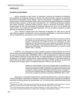 História do Rio Grande do Norte
251
CAPÍTULO IV
OS ANOS AUTORITÁRIOS
	 Após a deposição de João Goulart, foi declarada a vacância da Presidência da República
pelo presidente do Congresso Nacional, o senador Auro Moura Andrade, cabendo ao presidente
da Câmara de Deputados, Ranieri Mazilli62
, assumir interinamente a Presidência. Um Comando
Revolucionário, formado pelo general Costa e Silva, pelo almirante Augusto Rademaker e brigadeiro
Correia de Melo, decretou, em 09 de abril, o Ato Adicional – AI-1, conferindo ao Executivo poderes
para cassar mandatos, suspender direitos políticos, demitir e aposentar funcionários públicos,
decretar estado de sítio sem autorização do Congresso Nacional, etc. O AI-1 foi um decreto que
visava revestir o novo regime de uma legitimidade legal, visto que os militares chegaram ao poder
depondo um presidente constitucional.
O AI-1 manteve a eleição direta para Presidente da República em 1965. Para o período
1964-1965 foi escolhido, indiretamente, um novo presidente da República, o marechal Humberto de
Alencar Castelo Branco, que assumiu no dia 15 de abril de 1964.
A escolha de um nome das Forças Armadas não só traduzia a ostensiva influência
dos militares nos acontecimentos que culminaram com a queda de Jango, como
impedia a desintegração da unidade das forças que participaram do golpe.
Respeitado por seus companheiros de farda, apesar de sua posição reticente em
relação à trama golpista, à qual finalmente adere, Castelo Branco era o nome
apoiado pela UDN, partido mais diretamente beneficiado com a queda de Jango
(PENNA, 1999, p. 265-266).
	 A UDN foi, com a deposição de Jango, a grande vencedora. Sempre frustrada “por anos de
luta infrutífera contra Getúlio [Vargas] e seus herdeiros, finalmente [os udenistas] ganhavam acesso
ao poder via intervenção militar” (SKIDMORE, 2003, p. 216), principalmente em virtude da simpatia
que os militares moderados tinham pelo partido, um antigo adversário dos populistas. Preocupado
em legitimar o novo regime, Castelo Branco, eleito presidente do Brasil e um dos coordenadores do
golpe e líder da ala militar moderada, muito próximo aos líderes da UDN, aproximou-se ainda mais
do partido para conseguir apoio no Congresso Nacional. A UDN, por sua vez, ficava
satisfeita em poder agradecê-lo. Ela nunca conseguira ganhar a presidência com
um dos seus e estava ansiosa para finalmente tomar o poder. Jânio Quadros havia
aceitado sua indicação em 1959, mas declarara sua independência política durante
a campanha. A aliança militares-UDN elegeu Castelo Branco para a presidência –
uma vitória não inesperada dado que o eleitorado consistia de um Congresso que
já havia sido expurgado de elementos esquerdistas (SKIDMORE, 2003, p. 228).
Após assumir, o presidente Castelo Branco, pressionado pela linha dura,63
autorizou algumas
medidas autoritárias: intervenção em sindicatos, prisões de oposicionistas, cassação de mandatos e
suspensão de direitos políticos de oposicionistas, etc. Por meio dos Atos Institucionais (três durante
62
Segundo Penna (1999, p. 266), desde que foi empossado interinamente, Ranieri Mazilli, “estava subordinado a uma junta
militar que se proclamara Alto Comando da Revolução”, formado pelos três chefes das Forças Armadas.
63
As Forças Armadas estavam divididas entre moderados (adeptos de um rápido expurgo político e a entrega do poder aos
civis) e duros ou linha-dura (partidários de um governo forte, uma ditadura comandada pelos militares).
 