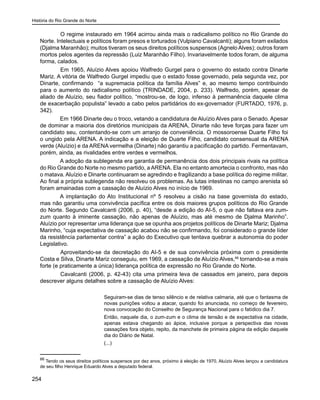 História do Rio Grande do Norte
254
	 O regime instaurado em 1964 acirrou ainda mais o radicalismo político no Rio Grande do
Norte. Intelectuais e políticos foram presos e torturados (Vulpiano Cavalcanti); alguns foram exilados
(Djalma Maranhão); muitos tiveram os seus direitos políticos suspensos (Agnelo Alves); outros foram
mortos pelos agentes da repressão (Luiz Maranhão Filho). Invariavelmente todos foram, de alguma
forma, calados.
	 Em 1965, Aluízio Alves apoiou Walfredo Gurgel para o governo do estado contra Dinarte
Mariz. A vitória de Walfredo Gurgel impediu que o estado fosse governado, pela segunda vez, por
Dinarte, confirmando “a supremacia política da família Alves” e, ao mesmo tempo contribuindo
para o aumento do radicalismo político (TRINDADE, 2004, p. 233). Walfredo, porém, apesar de
aliado de Aluízio, seu fiador político, “mostrou-se, de logo, infenso à permanência daquele clima
de exacerbação populista” levado a cabo pelos partidários do ex-governador (FURTADO, 1976, p.
342).
Em 1966 Dinarte deu o troco, vetando a candidatura de Aluízio Alves para o Senado. Apesar
de dominar a maioria dos diretórios municipais da ARENA, Dinarte não teve forças para fazer um
candidato seu, contentando-se com um arranjo de conveniência. O mossoroense Duarte Filho foi
o ungido pela ARENA. A indicação e a eleição de Duarte Filho, candidato consensual da ARENA
verde (Aluízio) e da ARENA vermelha (Dinarte) não garantiu a pacificação do partido. Fermentavam,
porém, ainda, as rivalidades entre verdes e vermelhos.
A adoção da sublegenda era garantia de permanência dos dois principais rivais na política
do Rio Grande do Norte no mesmo partido, a ARENA. Ela no entanto amortecia o confronto, mas não
o matava. Aluízio e Dinarte continuaram se agredindo e fragilizando a base política do regime militar.
Ao final a própria sublegenda não resolveu os problemas. As lutas intestinas no campo arenista só
foram amainadas com a cassação de Aluízio Alves no início de 1969.
A implantação do Ato Institucional nº 5 resolveu a cisão na base governista do estado,
mas não garantiu uma convivência pacífica entre os dois maiores grupos políticos do Rio Grande
do Norte. Segundo Cavalcanti (2006, p. 40), “desde a edição do AI-5, o que não faltava era zum-
zum quanto à iminente cassação, não apenas de Aluízio, mas até mesmo de Djalma Marinho”.
Aluízio por representar uma liderança que se opunha aos projetos políticos de Dinarte Mariz; Djalma
Marinho, “cuja expectativa de cassação acabou não se confirmando, foi considerado o grande líder
da resistência parlamentar contra” a ação do Executivo que tentava quebrar a autonomia do poder
Legislativo.
	 Aproveitando-se da decretação do AI-5 e de sua convivência próxima com o presidente
Costa e Silva, Dinarte Mariz conseguiu, em 1969, a cassação de Aluízio Alves,66
tornando-se a mais
forte (e praticamente a única) liderança política de expressão no Rio Grande do Norte.
	 Cavalcanti (2006, p. 42-43) cita uma primeira leva de cassados em janeiro, para depois
descrever alguns detalhes sobre a cassação de Aluízio Alves:
Seguiram-se dias de tenso silêncio e de relativa calmaria, até que o fantasma de
novas punições voltou a atacar, quando foi anunciada, no começo de fevereiro,
nova convocação do Conselho de Segurança Nacional para o fatídico dia 7.
Então, naquele dia, o zum-zum e o clima de tensão e de expectativa na cidade,
apenas estava chegando ao ápice, inclusive porque a perspectiva das novas
cassações fora objeto, repito, da manchete de primeira página da edição daquele
dia do Diário de Natal.
(...)
66
Tendo os seus direitos políticos suspensos por dez anos, próximo à eleição de 1970, Aluízio Alves lançou a candidatura
de seu filho Henrique Eduardo Alves a deputado federal.
 