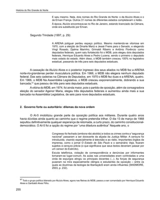 História do Rio Grande do Norte
255
E saiu mesmo. Nela, dois nomes do Rio Grande do Norte: o de Aluízio Alves e o
de Erivan França. Outros 31 nomes de diferentes estados completavam o listão.
À época, Aluízio encontrava-se no Rio de Janeiro, estando licenciado da Câmara,
onde era substituído por Erivan.
	 Segundo Trindade (1997, p. 29):
A ARENA potiguar perdeu espaço político. Mesmo mantendo-se vitoriosa em
1970, com a eleição de Dinarte Mariz e Jessé Freire para o Senado, e elegendo
Vingt Rosado, Djalma Marinho, Grimaldi Ribeiro e Antônio Florêncio como
deputados federais, quem saiu fortalecido foi o MDB, pois elegeu dois deputados
federais, Henrique Eduardo Alves e Pedro Lucena, sendo o primeiro o deputado
mais votado do estado. Além disso, o MDB também cresceu 100% no legislativo
estadual, passando de três para seis deputados estaduais.
A cassação de Aluízio Alves e o posterior ingresso dos seus aliados no MDB fez a ARENA
norte-rio-grandense perder musculatura política. Em 1966, o MDB não elegera nenhum deputado
federal. Das seis cadeiras na Câmara de Deputados, em 1970 o MDB fez duas e a ARENA, quatro.
Em 1966, o MDB Na Assembléia Legislativa, o MDB cresceu exponencialmente, dobrando a sua
bancada,67
que passou de três para seis deputados estaduais.
Avitória do MDB, em 1974, foi ainda maior, pois o partido de oposição, além da consagradora
eleição do senador Agenor Maria, elegeu três deputados federais e aumentou ainda mais a sua
bancada na Assembléia Legislativa, de seis para nove deputados estaduais.
	
2. Governo forte ou autoritário: dilemas da nova ordem
	 O AI-5 imobilizou grande parte da oposição política aos militares. Durante quatro anos
havia dúvidas ainda quanto ao caminho que o regime pretendia trilhar. O dia 13 de março de 1968
sepultou definitivamente qualquer esperança de retomada, a curto prazo, do caminho constitucional-
democrático. O AI-5 foi a opção do regime por “uma ditadura autêntica” Naquele ano, o
Congresso foi fechado (embora não abolido) e todos os crimes contra a “segurança
nacional” passaram a ser doravante da alçada da Justiça Militar. A censura foi
introduzida, visando especialmente à televisão e ao rádio. Importantes órgãos da
imprensa, como o jornal O Estado de São Paulo e o semanário Veja, ficaram
sujeitos à censura prévia (o que significava que seus textos deveriam passar por
um censor do Exército).
Escuta telefônica, violação de correspondência e denúncias por informantes
tornaram-se lugar-comum. As aulas nas universidades eram controladas e uma
onda de expurgos atingiu os principais docentes (...). As forças de segurança
puseram na mira especialmente clérigos e estudantes da oposição – entre os
quais as doutrinas da teologia da libertaçãoS eram ainda influentes (SKIDMORE,
2003, p. 232).
67
Todo o grupo político liderado por Aluízio Alves, agora nas fileiras do MDB, passou a ser comandado por Henrique Eduardo
Alves e Garibaldi Alves Filho.
 