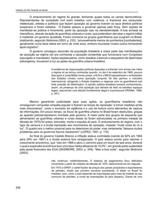 História do Rio Grande do Norte
256
O endurecimento do regime foi grande, fechando quase todos os canais democráticos.
Representantes da sociedade civil eram tratados com violência; a imprensa era censurada;
intelectuais, artistas e políticos que faziam oposição ao governo tiveram os seus direitos políticos
suspensos e foram exilados. O Estado passou a governar apenas pela força. Sem opções de
manifestar-se pública e livremente, parte da oposição caiu na clandestinidade. A luta armada se
intensificou, através da ação de guerrilhas urbanas e rurais, que pretendiam derrubar o regime militar
e implantar um governo socialista. Foram inúmeros os grupos guerrilheiros que surgiram no Brasil,
totalizando, segundo Skidmore (2003, p. 233), “provavelmente menos de quinhentos [combatentes],
geralmente numa faixa etária em torno de vinte anos, embora houvesse muitos outros fornecendo
apoio logístico”.
O governo conseguiu esconder da população brasileira a maior parte das manifestações
de oposição ao regime (só era conhecida a oposição consentida que funcionava num Congresso
expurgado e manietado). Ações espetaculares, como assaltos a bancos e sequestros de diplomatas
estrangeiros, trouxeram à luz as ações da guerrilha urbana brasileira.
A existência de organizações políticas dispostas a enfrentar com armas nas mãos
o regime só se tornou conhecida quando, no dia 4 de setembro de 1969, poucos
dias após a Junta Militar tomar posse, a ALN e o MR-8 seqüestraram o embaixador
dos Estados Unidos numa operação conjunta Tal fato ganhou o noticiário
internacional, obrigando o Estado brasileiro a negociar com os guerrilheiros sob
forte pressão de Washington. A opinião pública brasileira tomaria conhecimento,
assim, da presença de uma oposição que deixara de lado os estreitos espaços
legais, assumindo uma atitude frontalmente ilegal e insurrecional (PENNA, 1999,
p. 281).
Mesmo garantindo publicidade para suas ações, os guerrilheiros brasileiros não
conseguiram conquistar simpatia popular e fizeram as forças de repressão “a tomar medidas ainda
mais draconianas”, como o aumento da vigilância e o uso da tortura como elementos de captura
de informações. Em pouco tempo, os focos de guerrilha urbana no Brasil foram destruídos, graças
ao aparato policial-repressivo montado pelo governo. A maior parte dos grupos de esquerda que
alimentaram as guerrilhas urbanas e rurais (estas só foram estruturadas na primeira metade da
década de 1970) foi presa, torturada, morta e expulsa do país. O endurecimento do regime, com o
rigor da censura e a brutal repressão aos movimentos de oposição, impedia “muita coisa de vir à
luz”. O quadro era o melhor possível para os detentores do poder, mas certamente “deixava muitos
problemas para os governos futuros resolverem” (LOPEZ, 1991, p. 119).
Ao final do governo Castelo Branco a inflação estava controlada (caindo de 92% em 1964
para 28% em 1967) e a dívida externa fora renegociada. O país estava pronto para retomar o
crescimento econômico, que “veio em 1968 e abriu o caminho para um boom de seis anos, durante
o qual a expansão econômica teve uma taxa média altíssima de 10,9%”, em grande parte sustentada
pela ajuda financeira dos EUA (SKIDMORE, 2003, p. 249). “Mas a boa sorte”, segundo Skidmore
(2003),
não continuou indefinidamente. O balanço de pagamentos ficou deficitário
novamente a partir de meados da década de 1970, deteriorando-se em seguida.
Em 1973 a OPEP, o cartel fixador de preços dos países produtores e exportadores
de petróleo, impôs seu primeiro aumento exorbitante. O efeito no Brasil foi
imediato, pois, como o país dependia de importações para mais da metade de seu
consumo de petróleo, a conta de importações do país disparou. Diante de uma
 