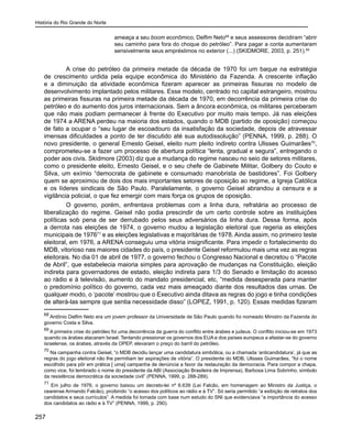 História do Rio Grande do Norte
257
ameaça a seu boom econômico, Delfim Neto68
e seus assessores decidiram “abrir
seu caminho para fora do choque do petróleo”. Para pagar a conta aumentaram
sensivelmente seus empréstimos no exterior (...) (SKIDMORE, 2003, p. 251).69
A crise do petróleo da primeira metade da década de 1970 foi um baque na estratégia
de crescimento urdida pela equipe econômica do Ministério da Fazenda. A crescente inflação
e a diminuição da atividade econômica fizeram aparecer as primeiras fissuras no modelo de
desenvolvimento implantado pelos militares. Esse modelo, centrado no capital estrangeiro, mostrou
as primeiras fissuras na primeira metade da década de 1970, em decorrência da primeira crise do
petróleo e do aumento dos juros internacionais. Sem a âncora econômica, os militares perceberam
que não mais podiam permanecer à frente do Executivo por muito mais tempo. Já nas eleições
de 1974 a ARENA perdeu na maioria dos estados, quando o MDB (partido de oposição) começou
de fato a ocupar o “seu lugar de escoadouro da insatisfação da sociedade, depois de atravessar
imensas dificuldades a ponto de ter discutido até sua autodissolução” (PENNA, 1999, p. 288). O
novo presidente, o general Ernesto Geisel, eleito num pleito indireto contra Ulisses Guimarães70
,
comprometeu-se a fazer um processo de abertura política “lenta, gradual e segura”, entregando o
poder aos civis. Skidmore (2003) diz que a mudança do regime nasceu no seio de setores militares,
como o presidente eleito, Ernesto Geisel, e o seu chefe de Gabinete Militar, Golbery do Couto e
Silva, um exímio “democrata de gabinete e consumado manobrista de bastidores”. Foi Golbery
quem se aproximou de dois dos mais importantes setores de oposição ao regime, a Igreja Católica
e os líderes sindicais de São Paulo. Paralelamente, o governo Geisel abrandou a censura e a
vigilância policial, o que fez emergir com mais força os grupos de oposição.
O governo, porém, enfrentava problemas com a linha dura, refratária ao processo de
liberalização do regime. Geisel não podia prescindir de um certo controle sobre as instituições
políticas sob pena de ser derrubado pelos seus adversários da linha dura. Dessa forma, após
a derrota nas eleições de 1974, o governo mudou a legislação eleitoral que regeria as eleições
municipais de 197671
e as eleições legislativas e majoritárias de 1978. Ainda assim, no primeiro teste
eleitoral, em 1976, a ARENA conseguiu uma vitória insignificante. Para impedir o fortalecimento do
MDB, vitorioso nas maiores cidades do país, o presidente Geisel reformulou mais uma vez as regras
eleitorais. No dia 01 de abril de 1977, o governo fechou o Congresso Nacional e decretou o “Pacote
de Abril”, que estabelecia maioria simples para aprovação de mudanças na Constituição, eleição
indireta para governadores de estado, eleição indireta para 1/3 do Senado e limitação do acesso
ao rádio e à televisão, aumento do mandato presidencial, etc, “medida desesperada para manter
o predomínio político do governo, cada vez mais ameaçado diante dos resultados das urnas. De
qualquer modo, o ‘pacote’ mostrou que o Executivo ainda ditava as regras do jogo e tinha condições
de alterá-las sempre que sentia necessidade disso” (LOPEZ, 1991, p. 120). Essas medidas fizeram
68
Antônio Delfim Neto era um jovem professor da Universidade de São Paulo quando foi nomeado Ministro da Fazenda do
governo Costa e Silva.
69
A primeira crise do petróleo foi uma decorrência da guerra do conflito entre árabes e judeus. O conflito iniciou-se em 1973
quando os árabes atacaram Israel. Tentando pressionar os governos dos EUA e dos países europeus a afastar-se do governo
israelense, os árabes, através da OPEP, elevaram o preço do barril do petróleo.
70
Na campanha contra Geisel, “o MDB decidiu lançar uma candidatura simbólica, ou a chamada ‘anticandidatura’, já que as
regras do jogo eleitoral não lhe permitiam ter aspirações de vitória”. O presidente do MDB, Ulisses Guimarães, “foi o nome
escolhido para pôr em prática [ uma] campanha de denúncia a favor da restauração da democracia. Para compor a chapa,
como vice, foi lembrado o nome do presidente da ABI (Associação Brasileira de Imprensa), Barbosa Lima Sobrinho, símbolo
da resistência democrática da sociedade civil” (PENNA, 1999, p. 288-289).
71
Em julho de 1976, o governo baixou um decreto-lei nº 6.639 (Lei Falcão, em homenagem ao Ministro da Justiça, o
cearense Armando Falcão), proibindo “o acesso dos políticos ao rádio e à TV”. Só seria permitido “a exibição de retratos dos
candidatos e seus currículos”. A medida foi tomada com base num estudo do SNI que evidenciava “a importância do acesso
dos candidatos ao rádio e à TV” (PENNA, 1999, p. 290).
 