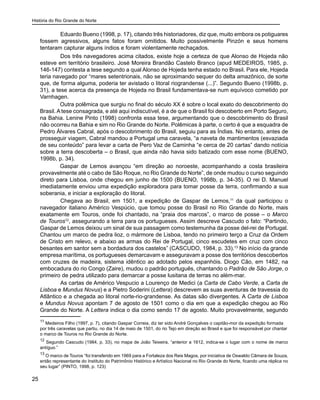 História do Rio Grande do Norte
25
	 Eduardo Bueno (1998, p. 17), citando três historiadores, diz que, muito embora os potiguares
fossem agressivos, alguns fatos foram omitidos. Muito possivelmente Pinzón e seus homens
tentaram capturar alguns índios e foram violentamente rechaçados.
	 Dos três navegadores acima citados, existe hoje a certeza de que Alonso de Hojeda não
esteve em território brasileiro. José Moreira Brandão Castelo Branco (apud MEDEIROS, 1985, p.
146-147) contesta a tese segundo a qual Alonso de Hojeda tenha estado no Brasil. Para ele, Hojeda
teria navegado por “mares setentrionais, não se aproximando sequer do delta amazônico, de sorte
que, de forma alguma, poderia ter avistado o litoral riograndense (...)”. Segundo Bueno (1998b, p.
31), a tese acerca da presença de Hojeda no Brasil fundamentava-se num equívoco cometido por
Varnhagen.
Outra polêmica que surgiu no final do século XX é sobre o local exato do descobrimento do
Brasil. A tese consagrada, e até aqui indiscutível, é a de que o Brasil foi descoberto em Porto Seguro,
na Bahia. Lenine Pinto (1998) confronta essa tese, argumentando que o descobrimento do Brasil
não ocorreu na Bahia e sim no Rio Grande do Norte. Polêmicas à parte, o certo é que a esquadra de
Pedro Álvares Cabral, após o descobrimento do Brasil, seguiu para as Índias. No entanto, antes de
prosseguir viagem, Cabral mandou a Portugal uma caravela, “a naveta de mantimentos (esvaziada
de seu conteúdo” para levar a carta de Pero Vaz de Caminha “e cerca de 20 cartas” dando notícia
sobre a terra descoberta – o Brasil, que ainda não havia sido batizado com esse nome (BUENO,
1998b, p. 34).
Gaspar de Lemos avançou “em direção ao noroeste, acompanhando a costa brasileira
provavelmente até o cabo de São Roque, no Rio Grande do Norte”, de onde mudou o curso seguindo
direto para Lisboa, onde chegou em junho de 1500 (BUENO, 1998b, p. 34-35). O rei D. Manuel
imediatamente enviou uma expedição exploradora para tomar posse da terra, confirmando a sua
soberania, e iniciar a exploração do litoral.
	 Chegava ao Brasil, em 1501, a expedição de Gaspar de Lemos,11
da qual participou o
navegador italiano Américo Vespúcio, que tomou posse do Brasil no Rio Grande do Norte, mais
exatamente em Touros, onde foi chantado, na “praia dos marcos”, o marco de posse – o Marco
de Touros12
, assegurando a terra para os portugueses. Assim descreve Cascudo o fato: “Partindo,
Gaspar de Lemos deixou um sinal de sua passagem como testemunha da posse del-rei de Portugal.
Chantou um marco de pedra lioz, o mármore de Lisboa, tendo no primeiro terço a Cruz da Ordem
de Cristo em relevo, e abaixo as armas do Rei de Portugal, cinco escudetes em cruz com cinco
besantes em santor sem a bordadura dos castelos” (CASCUDO, 1984, p. 33).13
No início da grande
empresa marítima, os portugueses demarcavam e asseguravam a posse dos territórios descobertos
com cruzes de madeira, sistema idêntico ao adotado pelos espanhóis. Diogo Cão, em 1482, na
embocadura do rio Congo (Zaire), mudou o padrão português, chantando o Padrão de São Jorge, o
primeiro de pedra utilizado para demarcar a posse lusitana de terras no além-mar.
	 As cartas de Américo Vespucio a Lourenço de Medici (a Carta de Cabo Verde, a Carta de
Lisboa e Mundus Novus) e a Pietro Soderini (Lettera) descrevem as suas aventuras de travessia do
Atlântico e a chegada ao litoral norte-rio-grandense. As datas são divergentes. A Carta de Lisboa
e Mundus Novus apontam 7 de agosto de 1501 como o dia em que a expedição chegou ao Rio
Grande do Norte. A Lettera indica o dia como sendo 17 de agosto. Muito provavelmente, segundo
11
Medeiros Filho (1997, p. 7), citando Gaspar Correia, diz ter sido André Gonçalves o capitão-mor da expedição formada
por três caravelas que partiu, no dia 14 de maio de 1501, do rio Tejo em direção ao Brasil e que foi responsável por chantar
o marco de Touros no Rio Grande do Norte.
12
Segundo Cascudo (1984, p. 33), no mapa de João Teixeira, “anterior a 1612, indica-se o lugar com o nome de marco
antíguo.”
13
O marco de Touros “foi transferido em 1969 para a Fortaleza dos Reis Magos, por iniciativa de Oswaldo Câmara de Souza,
então representante do Instituto do Patrimônio Histórico e Artístico Nacional no Rio Grande do Norte, ficando uma réplica no
seu lugar” (PINTO, 1998, p. 123)
 
