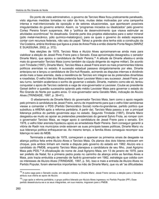 História do Rio Grande do Norte
260
	 Do ponto de vista administrativo, o governo de Tarcísio Maia ficou praticamente paralisado,
visto algumas medidas tomadas no calor da hora, muitas delas motivadas por uma campanha
intensa e mal-intencionada da oposição e de setores situacionistas, que apontavam possíveis
irregularidades do governo anterior. Assim, os “programas iniciados ou idealizados” pelo governo
Cortez Pereira foram suspensos. Até a “política de desenvolvimento que visava estimular as
atividades econômicas” foi desativada. Grande parte dos projetos elaborados para o setor mineral
(pólo metal-mecânico, pólo químico-matalúrgico), para os quais o governo do estado esperava
contar com recursos federais, não saiu do papel. Talvez a grande obra tenha sido a construção da
Via Costeira, artéria litorânea que ligava a praia de Areia Preta a então distante Ponta Negra (MARIZ
E SUASSUNA, 2002, p. 372).
	 Nas eleições de 1978, Tarcísio Maia e Aluízio Alves aproximaram-se ainda mais para
viabilizar a eleição de Jessé Pinto Freire para o Senado. Essa aproximação desagradou o senador
Dinarte Mariz, que apoiou a candidatura de Radir Pereira.74
A atitude de Dinarte afastou-o ainda
mais do governador Tarcísio Maia (como também da cúpula dirigente do regime militar). De acordo
com Trindade (1997), Dinarte Mariz, Tarcísio Maia e Jessé Freire eram os mais proeminentes líderes
políticos arenistas no estado. A sucessão estadual passava obrigatoriamente por eles. Dinarte
antecipou-se e lançou a candidatura de Dix-huit Rosado, acirrando as disputas internas e dividindo
ainda mais a base arenista, dada a resistência de Tarcísio em integrar-se às pretensões dinartistas
e rosadistas. O velho líder dos Maia pretendia fazer Lavoisier Maia o seu sucessor. Jessé Freire, por
seu turno, também acalentava o sonho de governar o estado. Dinarte, matreiro como ele só, tentou
conquistar o apoio de Tarcísio cedendo a vaga de vice-governador a Lavoisier. Coube ao presidente
Geisel definir a questão sucessória optando pelo médio Lavoisier Maia para governar o estado do
Rio Grande do Norte por quatro anos. O vice-governador seria Geraldo Melo, indicação de Aluízio
Alves (TRINDADE, 1997, p. 39-41).
	 O afastamento de Dinarte Mariz do governador Tarcísio Maia, bem como o apoio negado
pelo primeiro à candidatura de Jessé Freire, serviu de impedimento para que o velho líder seridoense
viesse a comandar o PDS (Partido Democrático Social) norte-rio-grandense, partido político que
substituiu a ARENA após a reforma partidária. A partir daí, Tarcísio Maia passou a ser a principal
liderança política do partido governista aqui no estado. Segundo Trindade (1997), Dinarte Mariz
desgastou-se muito ao apoiar as pretensões presidenciais do general Sylvio Frota, ao romper com
o governador Tarcísio Maia, ao negar apoio à candidatura de Jessé Freire para o senado. Em
1978, o velho líder arenista hipotecou apoio ao emedebista Radir Pereira. Sem conseguir garantir a
vitória de Radir nos municípios onde estavam as suas principais bases políticas, Dinarte Mariz viu
sua liderança política enfraquecer-se. Ao mesmo tempo, a família Alves conseguia recompor sua
lidernça no seio do MDB.
	 Terminada a eleição de 1978, começaram a aparecer os primeiros sinais de desgaste na
aliança política feita entre Aluízio Alves e Tarcísio Maia. Os planos dos dois líderes entravam em
choque, pois ambos tinham em mente a disputa pelo governo do estado em 1982: Aluízio era o
candidato do PMDB, enquanto Tarcísio Maia planejava a candidatura de seu filho, José Agripino
Maia pelo PDS.75
A oficialização do nome de José Agripino Maia, em 13 de janeiro de 1979, para
ser prefeito de Natal, foi a primeira pedra posta no caminho da aliança entre as famílias Alves e
Maia, pois trazia embutida a preensão de fazê-lo governador em 1982, estratégia que colidia com
os interesses de Aluízio Alves (TRINDADE, 1997, p. 54). Isso e mais a entrada de Aluízio Alves no
Partido Popular, foram elementos importantes na mão de Dinarte Mariz, que viu ali “as dificuldades
74
A outra vaga para o Senado coube, em eleição indireta, a Dinarte Mariz. Jessé Freire venceu a eleição para o Senado e
atribuiu sua vitória ao apoio de Aluízio.
75
Logo após a reforma partidária, o grupo político liderado por Aluízio Alves ingressou no Partido Popular (PP). Esse
partido desestruturou-se e os seus integrantes, em sua maioria, migraram para o PMDB.
 