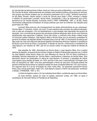 História do Rio Grande do Norte
261
da manutenção da aliança Alves e Maia, tendo em vista que seria problemático, num estado como o
Rio Grande do Norte, tradicionalmente de embates entre partidos políticos dominados por famílias,
dois grupos que tinham projetos que se chocavam perseverar com a união”. Tentando aproximar-
se dos Maia, Dinarte, mesmo apoiar o nome de Tarcísio para dirigir o PSD, começou a elogiar
o trabalho do governador Lavoisier. Aluízio Alves, percebendo o risco de isolamento que corria,
aproximou-se da “família Rosado, buscando dividir o PDS” (TRINDADE, 1997, p. 55-56). Esses
movimentos praticamente formataram as forças políticas que iriam se enfrentar nas eleições para
governador em 1982.
	 Lavoisier Maia procurou dar prosseguimento às ações administrativas do seu antecessor,
Tarcísio Maia. O momento, porém, era outro. O país passava pelo processo de redemocratização,
com a volta dos anistiados, o fim do bipartidarismo e uma atuação mais desinibida dos grupos de
oposição, com a ocorrência de greves dos servidores públicos estaduais além de ter uma imprensa
oposicionista mais aguerrida e vigilante. Como dito acima, o confronto entre Alves e Maia surgia
no horizonte político estadual. José Agripino Maia e Aluízio Alves era os prováveis candidatos ao
governo do estado nas eleições diretas marcadas para o ano de 1982. O rompimento da aliança era
algo cada vez mais real. Algumas lideranças ligadas à família Alves tentaram viabilizar a candidatura
de Aluízio como forma de evitar o rompimento. A atitude de Tarcísio, confirmando a candidatura de
José Agripino, em meados de 1981, pôs fim ao acordo urdido na segunda metade da década de
1970.
	 Nas eleições de 1982, defrontaram-se Aluízio Alves e José Agripino Maia. Era a estréia
eleitoral de Agripino; enquanto Aluízio tentava chegar ao Palácio Potengi pela segunda vez. A vitória
de José Agripino sobre Aluízio Alves por uma diferença de mais de 100 mil votos confirmava a
estratégia vitoriosa elaborada por Tarcísio Maia e sedimentava a liderança da família Maia. Dois
elementos devem ser destacados na vitória de José Agripino. O primeiro, a estratégia de indicar
José Agipino para prefeito de Natal, em 1979, permitiu a ele usar a administração municipal como
bóia na campanha de 1982. Uma boa administração a frente do executivo municipal poderia lhe
garantir enfrentar Aluízio Alves na capital do estado em boas condições eleitorais. Foi o que ocorreu.
Um segundo fator foi a lei de vinculação de votos. Antes dela, “as pesquisas apontavam Aluízio
Alves como virtual governador. Após a lei, José Agripino passou a frente nas pesquisas, vendendo
a eleição” (TRINDADE, 1997, p. 57).
A vitória de Agripino selou o fim da rivalidade Alves-Mariz, substituída agora por Alves-Maia.
	 As duas famílias, apesar de rivais no estado, estiveram unidas, em 1984, no apoio à
candidatura de Tancredo Neves à Presidência da República.
 