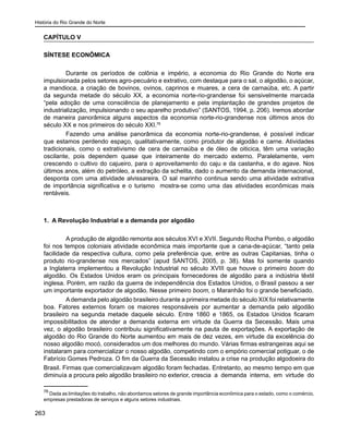 História do Rio Grande do Norte
263
CAPÍTULO V
SÍNTESE ECONÔMICA
	 Durante os períodos de colônia e império, a economia do Rio Grande do Norte era
impulsionada pelos setores agro-pecuário e extrativo, com destaque para o sal, o algodão, o açúcar,
a mandioca, a criação de bovinos, ovinos, caprinos e muares, a cera de carnaúba, etc. A partir
da segunda metade do século XX, a economia norte-rio-grandense foi sensivelmente marcada
“pela adoção de uma consciência de planejamento e pela implantação de grandes projetos de
industrialização, impulsionando o seu aparelho produtivo” (SANTOS, 1994, p. 206). Iremos abordar
de maneira panorâmica alguns aspectos da economia norte-rio-grandense nos últimos anos do
século XX e nos primeiros do século XXI.76
	 Fazendo uma análise panorâmica da economia norte-rio-grandense, é possível indicar
que estamos perdendo espaço, qualitativamente, como produtor de algodão e carne. Atividades
tradicionais, como o extrativismo de cera de carnaúba e de óleo de oiticica, têm uma variação
oscilante, pois dependem quase que inteiramente do mercado externo. Paralelamente, vem
crescendo o cultivo do cajueiro, para o aproveitamento do caju e da castanha, e do agave. Nos
últimos anos, além do petróleo, a extração da schelita, dado o aumento da demanda internacional,
desponta com uma atividade alvissareira. O sal marinho continua sendo uma atividade extrativa
de importância significativa e o turismo mostra-se como uma das atividades econômicas mais
rentáveis.
1. A Revolução Industrial e a demanda por algodão
	 A produção de algodão remonta aos séculos XVI e XVII. Segundo Rocha Pombo, o algodão
foi nos tempos coloniais atividade econômica mais importante que a cana-de-açúcar, “tanto pela
facilidade da respectiva cultura, como pela preferência que, entre as outras Capitanias, tinha o
produto rio-grandense nos mercados” (apud SANTOS, 2005, p. 38). Mas foi somente quando
a Inglaterra implementou a Revolução Industrial no século XVIII que houve o primeiro boom do
algodão. Os Estados Unidos eram os principais fornecedores de algodão para a indústria têxtil
inglesa. Porém, em razão da guerra de independência dos Estados Unidos, o Brasil passou a ser
um importante exportador de algodão. Nesse primeiro boom, o Maranhão foi o grande beneficiado.
	 Ademanda pelo algodão brasileiro durante a primeira metade do século XIX foi relativamente
boa. Fatores externos foram os maiores responsáveis por aumentar a demanda pelo algodão
brasileiro na segunda metade daquele século. Entre 1860 e 1865, os Estados Unidos ficaram
impossibilitados de atender a demanda externa em virtude da Guerra da Secessão. Mais uma
vez, o algodão brasileiro contribuiu significativamente na pauta de exportações. A exportação de
algodão do Rio Grande do Norte aumentou em mais de dez vezes, em virtude da excelência do
nosso algodão mocó, considerados um dos melhores do mundo. Várias firmas estrangeiras aqui se
instalaram para comercializar o nosso algodão, competindo com o empório comercial potiguar, o de
Fabrício Gomes Pedroza. O fim da Guerra da Secessão instalou a crise na produção algodoeira do
Brasil. Firmas que comercializavam algodão foram fechadas. Entretanto, ao mesmo tempo em que
diminuía a procura pelo algodão brasileiro no exterior, crescia a demanda interna, em virtude do
76
Dada as limitações do trabalho, não abordamos setores de grande importância econômica para o estado, como o comércio,
empresas prestadoras de serviços e alguns setores industriais.
 