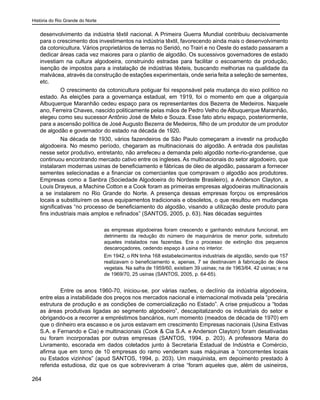 História do Rio Grande do Norte
264
desenvolvimento da indústria têxtil nacional. A Primeira Guerra Mundial contribuiu decisivamente
para o crescimento dos investimentos na indústria têxtil, favorecendo ainda mais o desenvolvimento
da cotonicultura. Vários proprietários de terras no Seridó, no Trairi e no Oeste do estado passaram a
dedicar áreas cada vez maiores para o plantio de algodão. Os sucessivos governadores de estado
investiam na cultura algodoeira, construindo estradas para facilitar o escoamento da produção,
isenção de impostos para a instalação de indústrias têxteis, buscando melhorias na qualidade da
malvácea, através da construção de estações experimentais, onde seria feita a seleção de sementes,
etc.
	 O crescimento da cotonicultura potiguar foi responsável pela mudança do eixo político no
estado. As eleições para a governança estadual, em 1919, foi o momento em que a oligarquia
Albuquerque Maranhão cedeu espaço para os representantes dos Bezerra de Medeiros. Naquele
ano, Ferreira Chaves, nascido politicamente pelas mãos de Pedro Velho de Albuquerque Maranhão,
elegeu como seu sucessor Antônio José de Melo e Souza. Esse fato abriu espaço, posteriormente,
para a ascensão política de José Augusto Bezerra de Medeiros, filho de um produtor de um produtor
de algodão e governador do estado na década de 1920.
	 Na década de 1930, vários fazendeiros de São Paulo começaram a investir na produção
algodoeira. No mesmo período, chegaram as multinacionais do algodão. A entrada dos paulistas
nesse setor produtivo, entretanto, não arrefeceu a demanda pelo algodão norte-rio-grandense, que
continuou encontrando mercado cativo entre os ingleses. As multinacionais do setor algodoeiro, que
instalaram modernas usinas de beneficiamento e fábricas de óleo de algodão, passaram a fornecer
sementes selecionadas e a financiar os comerciantes que compravam o algodão aos produtores.
Empresas como a Sanbra (Sociedade Algodoeira do Nordeste Brasileiro), a Anderson Clayton, a
Louis Drayeus, a Machine Cotton e a Cook foram as primeiras empresas algodoeiras multinacionais
a se instalarem no Rio Grande do Norte. A presença dessas empresas forçou os empresários
locais a substituírem os seus equipamentos tradicionais e obsoletos, o que resultou em mudanças
significativas “no processo de beneficiamento do algodão, visando a utilização deste produto para
fins industriais mais amplos e refinados” (SANTOS, 2005, p. 63). Nas décadas seguintes
as empresas algodoeiras foram crescendo e ganhando estrutura funcional, em
detrimento da redução do número de maquinários de menor porte, sobretudo
aqueles instalados nas fazendas. Era o processo de extinção dos pequenos
descaroçadores, cedendo espaço à usina no interior.
Em 1942, o RN tinha 168 estabelecimentos industriais de algodão, sendo que 157
realizavam o beneficiamento e, apenas, 7 se destinavam à fabricação de óleos
vegetais. Na safra de 1959/60, existiam 39 usinas; na de 1963/64, 42 usinas; e na
de 1969/70, 25 usinas (SANTOS, 2005, p. 64-65).
	 Entre os anos 1960-70, iniciou-se, por várias razões, o declínio da indústria algodoeira,
entre elas a instabilidade dos preços nos mercados nacional e internacional motivada pela “precária
estrutura de produção e as condições de comercialização no Estado”. A crise prejudicou a “todas
as áreas produtivas ligadas ao segmento algodoeiro”, descapitalizando os industriais do setor e
obrigando-os a recorrer a empréstimos bancários, num momento (meados de década de 1970) em
que o dinheiro era escasso e os juros estavam em crescimento Empresas nacionais (Usina Estivas
S.A. e Fernando e Cia) e multinacionais (Cook & Cia S.A. e Anderson Clayton) foram desativadas
ou foram incorporadas por outras empresas (SANTOS, 1994, p. 203). A professora Maria do
Livramento, escorada em dados coletados junto à Secretaria Estadual de Indústria e Comércio,
afirma que em torno de 10 empresas do ramo venderam suas máquinas a “concorrentes locais
ou Estados vizinhos” (apud SANTOS, 1994, p. 203). Um maquinista, em depoimento prestado à
referida estudiosa, diz que os que sobreviveram à crise “foram aqueles que, além de usineiros,
 