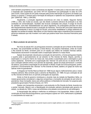 História do Rio Grande do Norte
265
eram também proprietários rurais e produtores de algodão”. A saída para a crise do setor veio com
a expansão das cooperativas, que entre 1971-81 expandiram sua participação no setor de 3,5%
para 33,6%. Esse quadro foi em parte motivado pela pronta intervenção do governo do Estado que
passou a comprar o “produto para a formação de estoques e injetando nas cooperativas capital de
giro” (SANTOS, 1994, p. 204-205).
	 Atualmente, a produção algodoeira encontra-se em crise no estado. Segundo Santos
(1994, p. 203), são muitas as causas, que vão desde a precária estrutura de produção e as más
condições de comercialização, resultado das bruscas oscilações dos preços. A praga do bicudo
foi, também, outro fator desestabilizador da cultura algodoeira. Os prolongados períodos de seca
têm freqüentemente desestruturado a produção da malvácea. Técnicos têm procurado desenvolver
sementes resistentes à seca e à praga do bicudo, procurando restabelecer a antiga soberania do
algodão nos sertões do estado. Mas talvez um dos maiores males seja a inoperância dos sucessivos
governos estaduais que não investem num setor que poderia trazer bons recursos financeiros para
o estado.
2. Maior produtor de sal-marinho
	 No início do século XVI, os portugueses iniciaram a extração de sal no litoral do Rio Grande
do Norte, nas proximidades de Macau e Areia Branca. Os próprios holandeses, antes de invadir
o Rio Grande do Norte, enviaram para cá um espião que relatou ter avistado imensas salinas.
Historiadores escreveram à exaustão sobre a exploração salineira no nosso litoral.
	 Apesar da propensão natural para a produção de sal-marinho, a Coroa portuguesa impediu
o quanto pôde o aproveitamento do sal extraído no Rio Grande do Norte. Depois, permitiu a
exploração e o consumo interno do nosso sal, mas proibiu a exportação para o estrangeiro e para
outras capitanias. Somente com a organização das “oficinas” de carne de sol, no século XVIII, foi
que a extração salineira entrou num período de expansão, apesar de ainda permanecer o contrato
de estanco, que proibia a exportação do sal extraído no Brasil. A ação da Coroa portuguesa, porém,
proibindo o funcionamento das “oficinas” no Rio Grande do Norte, desferiu um golpe de morte nas
salinas norte-rio-grandenses.
	 A chegada da Família Real ao Brasil em 1808 trouxe alguns melhoramentos para a nossa
indústria salineira. Mas somente após o advento da República, em 1889, foi que a extração de sal
no Rio Grande do Norte teve um período prolongado de expansão.
	 Ainda no final do governo monárquico e durante mais da metade da República Velha, os
nossos governantes concederam a algumas companhias o monopólio da extração do sal norte-rio-
grandense. Esse monopólio, lesivo aos cofres públicos e à liberdade de mercado, foi suspenso pelo
presidente (governador) Ferreira Chaves, em 1914.
	 Gastos com transportes encareciam o sal produzido no Rio Grande do Norte, levando-nos
a perder mercado. Mesmo com a liberalização da produção salineira decretada pelo governo do
estado, na década de 1930 o nosso sal enfrentava uma pesada concorrência do sal estrangeiro.
	 A mecanização das salinas e melhorias no embarque e nos transportes, feitas a partir da
construção do Porto-Ilha de Areia Branca, que começara a operar em 1974, melhoraram a qualidade
e o escoamento do nosso sal. 77
77
Essas mudanças, entretanto, causaram um grande impacto social na região salineira, com o aumento do número de
desempregados.
 