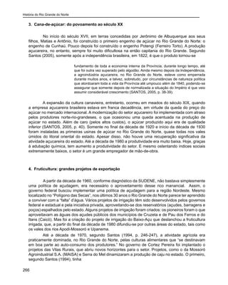 História do Rio Grande do Norte
266
3. Cana-de-açúcar: do povoamento ao século XX
	 No início do século XVII, em terras concedidas por Jerônimo de Albuquerque aos seus
filhos, Matias e Antônio, foi construído o primeiro engenho de açúcar no Rio Grande do Norte: o
engenho de Cunhaú. Pouco depois foi construído o engenho Potengi (Ferreiro Torto). A produção
açucareira, no entanto, sempre foi muito dificultosa na então capitania do Rio Grande. Segundo
Santos (2005), somente após a independência brasileira, em 1822, é que o produto tornou-se
fundamento de toda a economia interna da Província, durante longo tempo, até
que foi outra vez superado pelo algodão. Ainda mesmo depois da Independência,
a agroindústria açucareira, no Rio Grande do Norte, esteve como emperrada
durante muitos anos, e talvez, sobretudo, por circunstâncias de natureza política
que atordoaram toda a vida da Província até umpouco além de 1840, podendo-se
assegurar que somente depois de normalizada a situação do Império é que veio
assumir considerável crescimento (SANTOS, 2005, p. 38-39).
A expansão da cultura canavieira, entretanto, ocorreu em meados do século XIX, quando
a empresa açucareira brasileira estava em franca decadência, em virtude da queda do preço do
açúcar no mercado internacional. A modernização do setor açucareiro foi implementada com atraso
pelos produtores norte-rio-grandeses, o que ocasionou uma queda acentuada na produção de
açúcar no estado. Além de caro (pelos altos custos), o açúcar produzido aqui era de qualidade
inferior (SANTOS, 2005, p. 40). Somente no final da década de 1920 e início da década de 1930
foram instaladas as primeiras usinas de açúcar no Rio Grande do Norte, quase todas nos vales
úmidos do litoral oriental do estado. Apesar disso, não houve uma recuperação significativa da
atividade açucareira do estado. Até a década de 1980 a produtividade era muito baixa. Hoje, graças
à adubação química, tem aumento a produtividade do setor. E mesmo ostentando índices sociais
extremamente baixos, o setor é um grande empregador de mão-de-obra.
	
4. Fruticultura: grandes projetos de exportação
	 A partir da década de 1960, conforme diagnóstico da SUDENE, não bastava simplesmente
uma política de açudagem, era necessário o aproveitamento desse rico manancial. Assim, o
governo federal buscou implementar uma política de açudagem para a região Nordeste. Mesmo
localizado no “Polígono das Secas”, nos últimos 30 anos o Rio Grande do Norte parece ter aprendido
a conviver com a “falta” d’água. Vários projetos de irrigação têm sido desenvolvidos pelos governos
federal e estadual e pela iniciativa privada, aproveitando-se dos reservatórios (açudes, barragens e
poços) espalhados pelo estado. Alguns projetos de irrigação foram criados: os pioneiros foram o que
aproveitavam as águas dos açudes públicos dos municípios de Cruzeta e de Pau dos Ferros e do
Itans (Caicó). Mas foi a criação do projeto de irrigação do Baixo-Açu que deslanchou a fruticultura
irrigada, que, a partir do final da década de 1980 difundiu-se por outras áreas do estado, tais como
os vales dos rios Apodi-Mossoró e Upanema.
Até a década de 1970, segundo Santos (1994, p. 246-247), a atividade agrícola era
praticamente dominada, no Rio Grande do Norte, pelas culturas alimentares que “se destinavam
em boa parte ao auto-consumo dos produtores.” No governo de Cortez Pereira foi implantado o
projetos das Vilas Rurais, que abriu novos horizontes para o setor. Projetos, como o da Mossoró
Agroindustrial S.A. (MAISA) e Serra do Mel dinamizaram a produção de caju no estado. O primeiro,
segundo Santos (1994), tinha
 