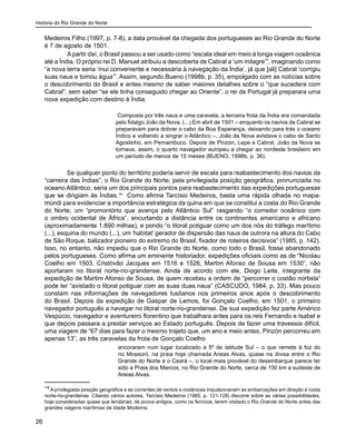 História do Rio Grande do Norte
26
Medeiros Filho (1997, p. 7-8), a data provável da chegada dos portugueses ao Rio Grande do Norte
é 7 de agosto de 1501.
	 Apartir daí, o Brasil passou a ser usado como “escala ideal em meio à longa viagem oceânica
até a Índia. O próprio rei D. Manuel atribuiu a descoberta de Cabral a ‘um milagre’”, imaginando como
“a nova terra seria ‘mui conveniente e necessária à navegação da Índia’, já que [ali] Cabral ‘corrigiu
suas naus e tomou água’”. Assim, segundo Bueno (1998b, p. 35), empolgado com as notícias sobre
o descobrimento do Brasil e antes mesmo de saber maiores detalhes sobre o “que sucedera com
Cabral”, sem saber “se ele tinha conseguido chegar ao Oriente”, o rei de Portugal já preparara uma
nova expedição com destino à Índia.
Composta por três naus e uma caravela, a terceira frota da Índia era comandada
pelo fidalgo João da Nova. (...) Em abril de 1501 – enquanto os navios de Cabral se
preparavam para dobrar o cabo da Boa Esperança, deixando para trás o oceano
Índico e voltando a singrar o Atlântico –, João da Nova avistava o cabo de Santo
Agostinho, em Pernambuco. Depois de Pinzón, Lepe e Cabral, João da Nova se
tornava, assim, o quarto navegador europeu a chegar ao nordeste brasileiro em
um período de menos de 15 meses (BUENO, 1998b, p. 36).
Se qualquer ponto do território poderia servir de escala para reabastecimento dos navios da
“carreira das Índias”, o Rio Grande do Norte, pela privilegiada posição geográfica, pronunciada no
oceano Atlântico, seria um dos principais pontos para reabastecimento das expedições portuguesas
que se dirigiam às Índias.14
Como afirma Tarcísio Medeiros, basta uma rápida olhada no mapa-
múndi para evidenciar a importância estratégica da quina em que se constitui a costa do Rio Grande
do Norte, um “promontório que avança pelo Atlântico Sul” rasgando “o corredor oceânico com
o ombro ocidental de África”, encurtando a distância entre os continentes americano e africano
(aproximadamente 1.890 milhas), e pondo “o litoral potiguar como um dos nós do tráfego marítimo
(...), esquina do mundo (...), um ‘habitat’ gerador de dispersão das naus de outrora na altura do Cabo
de São Roque, balizador pioneiro do extremo do Brasil, fixador de roteiros decisivos” (1985, p. 142).
Isso, no entanto, não impediu que o Rio Grande do Norte, como todo o Brasil, fosse abandonado
pelos portugueses. Como afirma um eminente historiador, expedições oficiais como as de “Nicolau
Coelho em 1503, Cristóvão Jacques em 1516 e 1526, Martim Afonso de Sousa em 1530”, não
aportaram no litoral norte-rio-grandense. Ainda de acordo com ele, Diogo Leite, integrante da
expedição de Martim Afonso de Sousa, de quem recebeu a ordem de “percorrer o costão nortista”
pode ter “avistado o litoral potiguar com as suas duas naus” (CASCUDO, 1984, p. 33). Mas pouco
constam nas informações de navegadores lusitanos nos primeiros anos após o descobrimento
do Brasil. Depois da expedição de Gaspar de Lemos, foi Gonçalo Coelho, em 1501, o primeiro
navegador português a navegar no litoral norte-rio-grandense. De sua expedição fez parte Américo
Vespúcio, navegador e aventureiro florentino que trabalhara antes para os reis Fernando e Isabel e
que depois passara a prestar serviços ao Estado português. Depois de fazer uma travessia difícil,
uma viagem de “67 dias para fazer o mesmo trajeto que, um ano e meio antes, Pinzón percorreu em
apenas 13”, as três caravelas da frota de Gonçalo Coelho
ancoraram num lugar localizado a 5º de latitude Sul – o que remete à foz do
rio Mossoró, na praia hoje chamada Areias Alvas, quase na divisa entre o Rio
Grande do Norte e o Ceará –, o local mais provável do desembarque parece ter
sido a Praia dos Marcos, no Rio Grande do Norte, cerca de 150 km a sudeste de
Areias Alvas.
14
A privilegiada posição geográfica e as correntes de ventos e oceânicas impulsionavam as embarcações em direção à costa
norte-rio-grandense. Citando vários autores, Tarcísio Medeiros (1985, p. 121-128) discorre sobre as várias possibilidades,
hoje consideradas quase que lendárias, de povos antigos, como os fenícios, terem visitado o Rio Grande do Norte antes das
grandes viagens marítimas da Idade Moderna.
 