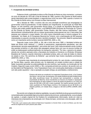 História do Rio Grande do Norte
269
7. A expansão da atividade turística
Podemos dividir a atividade turística no Rio Grande do Norte em dois momentos: o primeiro
do início da década de 1970 até o final da década de 1980, quando o Rio Grande do Norte estava
sendo descoberto pelo turista brasileiro; a segunda teve início nos anos 1990, quando o turismo no
Rio Grande do Norte entrou com firmeza na fase internacional.
	 Até a década de 1960, o turismo não era uma atividade econômica que empolgasse os
governantes norte-rio-grandenses. A rede hoteleira era insignificante. A construção do Hotel Reis
Magos, na orla marítima, pelo governador Aluízio Alves, e a criação da Secretaria Municipal de
Turismo pelo então prefeito Agnelo Alves, e da EMPROTURN (Empresa de Promoção do Turismo
do Rio Grande do Norte), pelo governador Cortez Pereira, são três marcos importantes,78
pois
demonstraram simbolicamente que os nossos governantes preocupavam-se com o bem-estar das
pessoas que visitavam o nosso estado. Um outro marco importante para o turismo potiguar foi a
realização, “em Natal, do III Congresso Nacional de Turismo, com a participação de 400 pessoas
interessadas no assunto oriundas de todo o território brasileiro”. No encontro, Natal foi apresentada
como um importante centro turístico nacional (SANTOS, 2005, p. 92).
Segundo Lopes Junior (2000, p. 39), até o início dos anos 1980, a “atividade turística em
Natal era ainda muito residual (...), restrita a aventureiros, especialmente estudantes, que não
demandavam serviços especializados”, pois ainda não havia “sido institucionalizado ainda a prática
dos pacotes turísticos e o alto preço das passagens aéreas fazia com que os poucos turistas de
então se deslocassem preferencialmente via transporte rodoviário.” Por isso, o governo do estado,
através de convênio assinado entre a Secretaria de Indústria e Comércio e a Embratur (Empresa
Brasileira de Turismo), visando interiorizar a atividade turística, abriu um rede de hotéis no interior
do estado e criou “Os caminhos do Elefante”, que somente hoje mostra resultados promissores
(SANTOS, 2005, p. 122).
O momento mais importante do empreendimento turístico foi, sem dúvida, a administração
de Tarcísio Maia, quando, pela primeira vez, foi elaborado um projeto turístico para a cidade de
Natal, buscando aproveitar as potencialidades da orla marítima, que resultou na construção da Via
Costeira. Segundo Lopes Junior (2000, p. 39), a proposta primeira era construir, de acordo com um
ex-Secretário de Planejamento, “uma ‘Copacabana’ local, com construções destinadas a moradores
com alto poder aquisitivo”, mas a oposição ao projeto obrigou as autoridades a redirecioná-lo.
Embora não tenha se constituído na imaginada Copacabana local, a Via Costeira
não deixou, nem por isso, de expressar uma opção preferencial pelo fortalecimento
das elites econômicas locais. Os terrenos que acompanham a avenida, de
propriedade da Marinha, foram transferidos ao Governo do Estado e repassados
aos empresários do setor hoteleiro e donos de postos de gasolina a um custo que
variou de U$ 0,68 a U$ 5,60 o metro quadrado. No mesmo período (anos 80), o
metro quadrado em Ponta Negra (vizinha a Via Costeira) era de U$ 55,00 e na
distante periferia, em Cidade Nova, chagava a U$ 8,00 (LOPES JUNIOR, 2000,
p. 39).
De acordo com a lógica do sistema capitalista, na qual a interferência de grupos econômicos é
comandada pela necessidade lógica do próprio sistema de promover, aceleradamente, a acumulação
de capitais, o projeto original da Via Costeira foi completamente reformulado, tendo em vista os
interesses dos empresários da construção civil. Áreas de lazer, comerciais e de educação, além de
78
Até então, quem passava pela cidade de Natal ficava hospedado no Grande Hotel, no bairro da Ribeira, que não mais
atendia às exigências de quem passava pela cidade.
 