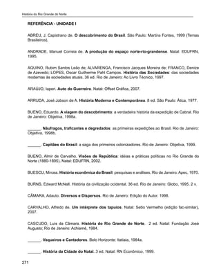 História do Rio Grande do Norte
271
REFERÊNCIA - UNIDADE I
ABREU, J. Capistrano de. O descobrimento do Brasil. São Paulo: Martins Fontes, 1999 (Temas
Brasileiros).
ANDRADE, Manuel Correia de. A produção do espaço norte-rio-grandense. Natal: EDUFRN,
1995.
AQUINO, Rubim Santos Leão de; ALVARENGA, Francisco Jacques Moreira de; FRANCO, Denize
de Azevedo; LOPES, Oscar Guilherme Pahl Campos. História das Sociedades: das sociedades
modernas às sociedades atuais. 36 ed. Rio de Janeiro: Ao Livro Técnico, 1997.
ARAÚJO, Iaperi. Auto do Guerreiro. Natal: Offset Gráfica, 2007.
ARRUDA, José Jobson de A. História Moderna e Contemporânea. 8 ed. São Paulo: Ática, 1977.
BUENO, Eduardo. A viagem do descobrimento: a verdadeira história da expedição de Cabral. Rio
de Janeiro: Objetiva, 1998a.
______. Náufragos, traficantes e degredados: as primeiras expedições ao Brasil. Rio de Janeiro:
Objetiva, 1998b.
______. Capitães do Brasil: a saga dos primeiros colonizadores. Rio de Janeiro: Objetiva, 1999.
BUENO, Almir de Carvalho. Visões de República: idéias e práticas políticas no Rio Grande do
Norte (1880-1895). Natal: EDUFRN, 2002.
BUESCU, Mircea. História econômica do Brasil: pesquisas e análises. Rio de Janeiro: Apec, 1970.
BURNS, Edward McNall. História da civilização ocidental. 36 ed. Rio de Janeiro: Globo, 1995. 2 v.
CÂMARA, Adauto. Diversos e Dispersos. Rio de Janeiro: Edição do Autor. 1998.
CARVALHO, Alfredo de. Um intérprete dos tapuios. Natal: Sebo Vermelho (edição fac-similar),
2007.
CASCUDO, Luís da Câmara. História do Rio Grande do Norte. 2 ed. Natal: Fundação José
Augusto; Rio de Janeiro: Achiamé, 1984.
______. Vaqueiros e Cantadores. Belo Horizonte: Itatiaia, 1984a.
______. História da Cidade do Natal. 3 ed. Natal: RN Econômico, 1999.
 