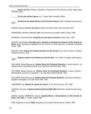 História do Rio Grande do Norte
272
______. Nomes da Terra: História, Geografia e Toponímia do Rio Grande do Norte. Natal: Sebo
Vermelho, 2002.
______. O Livro das velhas Figuras. Vol. 7. Natal: Sebo Vermelho, 2002a.
______ . Movimento da independência no Rio Grande do Norte. Natal: Fundação José Augusto,
1973.
DANTAS, Manoel. Homens de outrora. Edição fac-similar. Natal: Sebo Vermelho, 2001.
FERNANDES, Geraldo de Margela. Sal: uma economia em questão. Natal: CCHLA, 1995.
FERREIRA, José de Anchieta. Histórias que não estão na História. Natal: Clima, 1992.
GALVÃO, João Batista. Subsídios para a história da abolição do cativeiro no Rio Grande do
Norte. Natal: Assembléia Legislativa do Rio Grande do Norte; Mossoró: Fundação Guimarães
Duque, 1982.
GALVÃO, Hélio. História da Fortaleza da Barra do Rio Grande. 2 ed. Rio de Janeiro: Conselho
Federal de Cultura, 1979.
______. Pequena história da Fortaleza dos Santos Reis. 2 ed. Natal: Fundação José Augusto,
1994.
HOLLANDA, Sérgio Buarque de. História Geral da Civilização Brasileira: a época colonial – do
descobrimento à expansão territorial. 8 ed. São Paulo: Bertrand Brasil, 1989.
HOLLANDA, Sérgio Buarque de. História Geral da Civilização Brasileira: a época colonial –
administração, economia e sociedade. 7 ed. São Paulo: Bertrand Brasil, 1993.
HOLLANDA, Sérgio Buarque de. História Geral da Civilização Brasileira: o período monárquico –
reações e transações. 5 ed. São Paulo: Difel, 1985.
HUBERMAN, Leo. História da riqueza do homem. 21 ed. Rio de Janeiro: LTC, 1986.
IGLÉSIAS, Francisco. Trajetória política do Brasil (1500-1964). São Paulo: Companhia das Letras,
1993.
LEMOS, Vicente; MEDEIROS, Tarcísio. Capitães-Mores e Governadores do Rio Grande do
Norte, 1701-1822. v. 2, Natal: CERN, 1980.
LIMA, Diógenes da Cunha. Natal: biografia de uma cidade. Rio de Janeiro: Lidador, 1999.
 