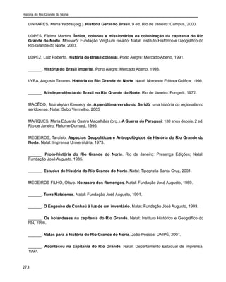 História do Rio Grande do Norte
273
LINHARES, Maria Yedda (org.). História Geral do Brasil. 9 ed. Rio de Janeiro: Campus, 2000.
LOPES, Fátima Martins. Índios, colonos e missionários na colonização da capitania do Rio
Grande do Norte. Mossoró: Fundação Vingt-um rosado; Natal: Instituto Histórico e Geográfico do
Rio Grande do Norte, 2003.
LOPEZ, Luiz Roberto. História do Brasil colonial. Porto Alegre: Mercado Aberto, 1991.
______. História do Brasil imperial. Porto Alegre: Mercado Aberto, 1993.
LYRA, Augusto Tavares. História do Rio Grande do Norte. Natal: Nordeste Editora Gráfica, 1998.
______. A independência do Brasil no Rio Grande do Norte. Rio de Janeiro: Pongetti, 1972.
MACÊDO, Muirakytan Kennedy de. A penúltima versão do Seridó: uma história do regionalismo
seridoense. Natal: Sebo Vermelho, 2005
MARQUES, Maria Eduarda Castro Magalhães (org.). A Guerra do Paraguai: 130 anos depois. 2 ed.
Rio de Janeiro: Relume-Dumará, 1995.
MEDEIROS, Tarcísio. Aspectos Geopolíticos e Antropológicos da História do Rio Grande do
Norte. Natal: Imprensa Universitária, 1973.
______. Proto-história do Rio Grande do Norte. Rio de Janeiro: Presença Edições; Natal:
Fundação José Augusto, 1985.
______. Estudos de História do Rio Grande do Norte. Natal: Tipografia Santa Cruz, 2001.
MEDEIROS FILHO, Olavo. No rastro dos flamengos. Natal: Fundação José Augusto, 1989.
______. Terra Natalense. Natal: Fundação José Augusto, 1991.
______. O Engenho de Cunhaú à luz de um inventário. Natal: Fundação José Augusto, 1993.
______. Os holandeses na capitania do Rio Grande. Natal: Instituto Histórico e Geográfico do
RN, 1998.
______. Notas para a história do Rio Grande do Norte. João Pessoa: UNIPÊ, 2001.
______. Aconteceu na capitania do Rio Grande. Natal: Departamento Estadual de Imprensa,
1997.
 