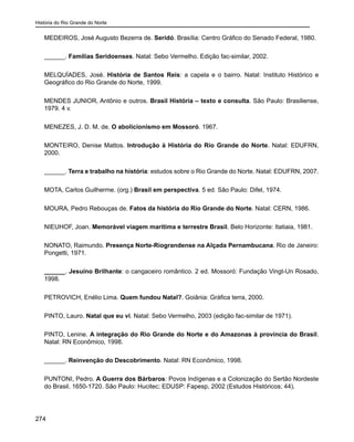 História do Rio Grande do Norte
274
MEDEIROS, José Augusto Bezerra de. Seridó. Brasília: Centro Gráfico do Senado Federal, 1980.
______. Famílias Seridoenses. Natal: Sebo Vermelho. Edição fac-similar, 2002.
MELQUÍADES, José. História de Santos Reis: a capela e o bairro. Natal: Instituto Histórico e
Geográfico do Rio Grande do Norte, 1999.
MENDES JUNIOR, Antônio e outros. Brasil História – texto e consulta. São Paulo: Brasiliense,
1979. 4 v.
MENEZES, J. D. M. de. O abolicionismo em Mossoró. 1967.
MONTEIRO, Denise Mattos. Introdução à História do Rio Grande do Norte. Natal: EDUFRN,
2000.
______. Terra e trabalho na história: estudos sobre o Rio Grande do Norte. Natal: EDUFRN, 2007.
MOTA, Carlos Guilherme. (org.) Brasil em perspectiva. 5 ed. São Paulo: Difel, 1974.
MOURA, Pedro Rebouças de. Fatos da história do Rio Grande do Norte. Natal: CERN, 1986.
NIEUHOF, Joan. Memorável viagem marítima e terrestre Brasil. Belo Horizonte: Itatiaia, 1981.
NONATO, Raimundo. Presença Norte-Riograndense na Alçada Pernambucana. Rio de Janeiro:
Pongetti, 1971.
______. Jesuíno Brilhante: o cangaceiro romântico. 2 ed. Mossoró: Fundação Vingt-Un Rosado,
1998.
PETROVICH, Enélio Lima. Quem fundou Natal?. Goiânia: Gráfica terra, 2000.
PINTO, Lauro. Natal que eu vi. Natal: Sebo Vermelho, 2003 (edição fac-similar de 1971).
PINTO, Lenine. A integração do Rio Grande do Norte e do Amazonas à província do Brasil.
Natal: RN Econômico, 1998.
______. Reinvenção do Descobrimento. Natal: RN Econômico, 1998.
PUNTONI, Pedro. A Guerra dos Bárbaros: Povos Indígenas e a Colonização do Sertão Nordeste
do Brasil, 1650-1720. São Paulo: Hucitec; EDUSP: Fapesp, 2002 (Estudos Históricos; 44).
 