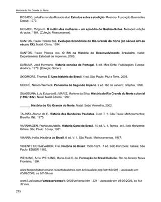História do Rio Grande do Norte
275
ROSADO, Leila Fernandes Rosado et al. Estudos sobre a abolição. Mossoró: Fundação Guimarães
Duque, 1979.
ROSADO, Vingt-um. O motim das mulheres – um episódio do Quebra-Quilos. Mossoró: edição
do autor, 1981, (Coleção Mossoroense).
SANTOS, Paulo Pereira dos. Evolução Econômica do Rio Grande do Norte (do século XVI ao
século XX). Natal: Clima, 1994.
SANTOS, Paulo Pereira dos. O RN na História do Desenvolvimento Brasileiro. Natal:
Departamento Estadual de Imprensa, 2005.
SARAIVA, José Hermano. História concisa de Portugal. 5 ed. Mira-Sinta: Publicações Europa-
América, 1979. (Coleção Saber).
SKIDMORE, Thomas E. Uma história do Brasil. 4 ed. São Paulo: Paz e Terra, 2003.
SODRÉ, Nelson Werneck. Panorama do Segundo Império. 2 ed. Rio de Janeiro: Graphia, 1998.
SUASSUNA, Luiz Eduardo B.; MARIZ, Marlene da Silva. História do Rio Grande do Norte colonial
(1597/1822). Natal: Natal Editora, 1997.
______. História do Rio Grande do Norte. Natal: Sebo Vermelho, 2002.
TAUNAY, Afonso de E. História das Bandeiras Paulistas. 3 ed. T. 1. São Paulo: Melhoramentos;
Brasília: INL, 1975.
VARNHAGEN, Francisco Adolfo. História Geral do Brasil. 10 ed. V. 1, Tomos I e II. Belo Horizonte:
Itatiaia; São Paulo: Edusp, 1981.
VIANNA, Hélio. História do Brasil. 6 ed. V. 1, São Paulo: Melhoramentos, 1967.
VICENTE DO SALVADOR, Frei. História do Brasil: 1500-1627. 7 ed. Belo Horizonte: Itatiaia; São
Paulo: EDUSP, 1982.
WEHLING, Arno; WEHLING, Maria José C. de. Formação do Brasil Colonial. Rio de Janeiro: Nova
Fronteira, 1994.
www.fernandodannemann.recantodasletras.com.br/visualizar.php?idt=564996 – acessado em
05/09/2008, as 10h50 min
www2.uol.com.br/omossoroense/110905/universo.htm - 32k – acessado em 05/09/2008, as 11h
32 min
 