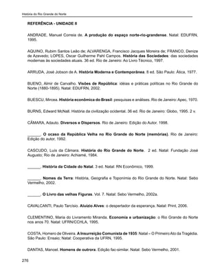 História do Rio Grande do Norte
276
REFERÊNCIA - UNIDADE II
ANDRADE, Manuel Correia de. A produção do espaço norte-rio-grandense. Natal: EDUFRN,
1995.
AQUINO, Rubim Santos Leão de; ALVARENGA, Francisco Jacques Moreira de; FRANCO, Denize
de Azevedo; LOPES, Oscar Guilherme Pahl Campos. História das Sociedades: das sociedades
modernas às sociedades atuais. 36 ed. Rio de Janeiro: Ao Livro Técnico, 1997.
ARRUDA, José Jobson de A. História Moderna e Contemporânea. 8 ed. São Paulo: Ática, 1977.
BUENO, Almir de Carvalho. Visões de República: idéias e práticas políticas no Rio Grande do
Norte (1880-1895). Natal: EDUFRN, 2002.
BUESCU, Mircea. História econômica do Brasil: pesquisas e análises. Rio de Janeiro: Apec, 1970.
BURNS, Edward McNall. História da civilização ocidental. 36 ed. Rio de Janeiro: Globo, 1995. 2 v.
CÂMARA, Adauto. Diversos e Dispersos. Rio de Janeiro: Edição do Autor. 1998.
______. O ocaso da República Velha no Rio Grande do Norte (memórias). Rio de Janeiro:
Edição do autor, 1992.
CASCUDO, Luís da Câmara. História do Rio Grande do Norte. 2 ed. Natal: Fundação José
Augusto; Rio de Janeiro: Achiamé, 1984.
______. História da Cidade do Natal. 3 ed. Natal: RN Econômico, 1999.
______. Nomes da Terra: História, Geografia e Toponímia do Rio Grande do Norte. Natal: Sebo
Vermelho, 2002.
______. O Livro das velhas Figuras. Vol. 7. Natal: Sebo Vermelho, 2002a.
CAVALCANTI, Paulo Tarcísio. Aluízio Alves: o despertador da esperança. Natal: Print, 2006.
CLEMENTINO, Maria do Livramento Miranda. Economia e urbanização: o Rio Grande do Norte
nos anos 70. Natal: UFRN/CCHLA, 1995.
COSTA, Homero de Oliveira. A Insurreição Comunista de 1935: Natal – O PrimeiroAto da Tragédia.
São Paulo: Ensaio; Natal: Cooperativa da UFRN, 1995.
DANTAS, Manoel. Homens de outrora. Edição fac-similar. Natal: Sebo Vermelho, 2001.
 