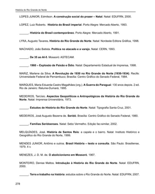 História do Rio Grande do Norte
278
LOPES JUNIOR, Edmilson. A construção social do prazer – Natal. Natal: EDUFRN, 2000.
LOPEZ, Luiz Roberto. História do Brasil imperial. Porto Alegre: Mercado Aberto, 1993.
______. História do Brasil contemporâneo. Porto Alegre: Mercado Aberto, 1991.
LYRA, Augusto Tavares. História do Rio Grande do Norte. Natal: Nordeste Editora Gráfica, 1998.
MACHADO, João Batista. Política no atacado e a varejo. Natal: CERN, 1993.
______. De 35 ao AI-5. Mossoró: ASTECAM.
______. 1960 – Explosão de Paixão e Ódio. Natal: Departamento Estadual de Imprensa, 1998.
MARIZ, Marlene da Silva. A Revolução de 1930 no Rio Grande do Norte (1930-1934). Recife:
Universidade Federal de Pernambuco; Brasília: Centro Gráfico do Senado Federal, 1984.
MARQUES, Maria Eduarda Castro Magalhães (org.). A Guerra do Paraguai: 130 anos depois. 2 ed.
Rio de Janeiro: Relume-Dumará, 1995.
MEDEIROS, Tarcísio. Aspectos Geopolíticos e Antropológicos da História do Rio Grande do
Norte. Natal: Imprensa Universitária, 1973.
______. Estudos de História do Rio Grande do Norte. Natal: Tipografia Santa Cruz, 2001.
MEDEIROS, José Augusto Bezerra de. Seridó. Brasília: Centro Gráfico do Senado Federal, 1980.
______. Famílias Seridoenses. Natal: Sebo Vermelho. Edição fac-similar, 2002.
MELQUÍADES, José. História de Santos Reis: a capela e o bairro. Natal: Instituto Histórico e
Geográfico do Rio Grande do Norte, 1999.
MENDES JUNIOR, Antônio e outros. Brasil História – texto e consulta. São Paulo: Brasiliense,
1979. 4 v.
MENEZES, J. D. M. de. O abolicionismo em Mossoró. 1967.
MONTEIRO, Denise Mattos. Introdução à História do Rio Grande do Norte. Natal: EDUFRN,
2000.
______. Terra e trabalho na história: estudos sobre o Rio Grande do Norte. Natal: EDUFRN, 2007.
 