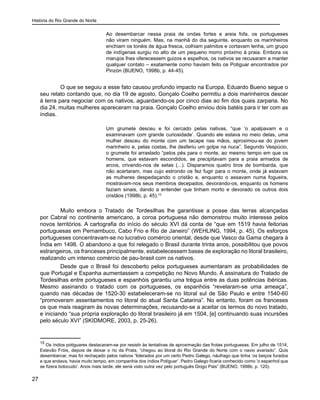 História do Rio Grande do Norte
27
Ao desembarcar nessa praia de ondas fortes e areia fofa, os portugueses
não viram ninguém. Mas, na manhã do dia seguinte, enquanto os marinheiros
enchiam os tonéis de água fresca, colhiam palmitos e cortavam lenha, um grupo
de indígenas surgiu no alto de um pequeno morro próximo à praia. Embora os
marujos lhes oferecessem guizos e espelhos, os nativos se recusaram a manter
qualquer contato – exatamente como haviam feito os Potiguar encontrados por
Pinzón (BUENO, 1998b, p. 44-45).
	 O que se seguiu a esse fato causou profundo impacto na Europa. Eduardo Bueno segue o
seu relato contando que, no dia 19 de agosto, Gonçalo Coelho permitiu a dois marinheiros descer
à terra para negociar com os nativos, aguardando-os por cinco dias ao fim dos quais zarparia. No
dia 24, muitas mulheres apareceram na praia. Gonçalo Coelho enviou dois batéis para ir ter com as
índias.
Um grumete desceu e foi cercado pelas nativas, “que ‘o apalpavam e o
examinavam com grande curiosidade’. Quando ele estava no meio delas, uma
mulher desceu do monte com um tacape nas mãos, aproximou-se do jovem
marinheiro e, pelas costas, lhe desferiu um golpe na nuca”. Segundo Vespúcio,
o grumete foi arrastado “pelos pés para o monte, ao mesmo tempo em que os
homens, que estavam escondidos, se precipitavam para a praia armados de
arcos, crivando-nos de setas (...). Disparamos quatro tiros de bombarda, que
não acertaram, mas cujo estrondo os fez fugir para o monte, onde já estavam
as mulheres despedaçando o cristão e, enquanto o assavam numa fogueira,
mostravam-nos seus membros decepados, devorando-os, enquanto os homens
faziam sinais, dando a entender que tinham morto e devorado os outros dois
cristãos (1998b, p. 45).15
	 Muito embora o Tratado de Tordesilhas lhe garantisse a posse das terras alcançadas
por Cabral no continente americano, a coroa portuguesa não demonstrou muito interesse pelos
novos territórios. A cartografia do início do século XVI dá conta de “que em 1519 havia feitorias
portuguesas em Pernambuco, Cabo Frio e Rio de Janeiro” (WEHLING, 1994, p. 45). Os esforços
portugueses concentravam-se no lucrativo comércio oriental, desde que Vasco da Gama chegara à
Índia em 1498. O abandono a que foi relegado o Brasil durante trinta anos, possibilitou que povos
estrangeiros, os franceses principalmente, estabelecessem bases de exploração no litoral brasileiro,
realizando um intenso comércio de pau-brasil com os nativos.
	 Desde que o Brasil foi descoberto pelos portugueses aumentaram as probabilidades de
que Portugal e Espanha aumentassem a competição no Novo Mundo. A assinatura do Tratado de
Tordesilhas entre portugueses e espanhóis garantiu uma trégua entre as duas potências ibéricas.
Mesmo assinando o tratado com os portugueses, os espanhóis “revelaram-se uma ameaça”,
quando nas décadas de 1520-30 estabeleceram-se no litoral sul de São Paulo e entre 1540-60
“promoveram assentamentos no litoral do atual Santa Catarina”. No entanto, foram os franceses
os que mais reagiram às novas determinações, recusando-se a aceitar os termos do novo tratado,
e iniciando “sua própria exploração do litoral brasileiro já em 1504, [e] continuando suas incursões
pelo século XVI” (SKIDMORE, 2003, p. 25-26).
15
Os índios potiguares destacaram-se por resistir às tentativas de aproximação das frotas portuguesas. Em julho de 1514,
Estevão Fróis, depois de deixar o rio da Prata, “chegou ao litoral do Rio Grande do Norte com o navio avariado”. Quis
desembarcar, mas foi rechaçado pelos nativos “liderados por um certo Pedro Galego, náufrago que tinha ‘os beiços furados
e que andava, havia muito tempo, em companhia dos índios Potiguar’. Pedro Galego ficaria conhecido como ‘o espanhol que
se fizera botocudo’. Anos mais tarde, ele seria visto outra vez pelo português Diogo Pais” (BUENO, 1998b, p. 120).
 