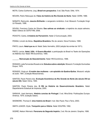 História do Rio Grande do Norte
279
MOTA, Carlos Guilherme. (org.) Brasil em perspectiva. 5 ed. São Paulo: Difel, 1974.
MOURA, Pedro Rebouças de. Fatos da história do Rio Grande do Norte. Natal: CERN, 1986.
NONATO, Raimundo. Jesuíno Brilhante: o cangaceiro romântico. 2 ed. Mossoró: Fundação Vingt-
Un Rosado, 1998.
SOUSA, Francisco Carlos de Oliveira. Das salinas ao sindicato: a trajetória da utopia salineira.
Natal: Editora do CEFET-RN, 2008.
PEIXOTO, Carlos. A história de Parnamirim. Natal: Z Comunicação, 2003.
PENNA, Lincoln de Abreu. República Brasileira. Rio de Janeiro: Nova Fronteira, 1999.
PINTO, Lauro. Natal que eu vi. Natal: Sebo Vermelho, 2003 (edição fac-similar de 1971).
PINTO, Lenine. Natal, USA – II Guerra Mundial: a participação do Brasil no Teatro de Operações
do Atlântico Sul. Natal: RN Econômico, 1995.
______. Reinvenção do Descobrimento. Natal: RN Econômico, 1998.
ROSADO, Leila Fernandes Rosado et al. Estudos sobre a abolição. Mossoró: Fundação Guimarães
Duque, 1979.
ROSADO, Vingt-um. O motim das mulheres – um episódio do Quebra-Quilos. Mossoró: edição
do autor, 1981, (Coleção Mossoroense).
SANTOS, Paulo Pereira dos. Evolução Econômica do Rio Grande do Norte (do século XVI ao
século XX). Natal: Clima, 1994.
SANTOS, Paulo Pereira dos. O RN na História do Desenvolvimento Brasileiro. Natal:
Departamento Estadual de Imprensa, 2005.
SARAIVA, José Hermano. História concisa de Portugal. 5 ed. Mira-Sinta: Publicações Europa-
América, 1979. (Coleção Saber).
SKIDMORE, Thomas E. Uma história do Brasil. 4 ed. São Paulo: Paz e Terra, 2003.
SMITH JUNIOR, Clyde. Trampolim para a Vitória. Natal: EDUFRN, 1992.
SODRÉ, Nelson Werneck. Panorama do Segundo Império. 2 ed. Rio de Janeiro: Graphia, 1998.
 