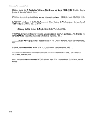 História do Rio Grande do Norte
280
SOUZA, Itamar de. A República Velha no Rio Grande do Norte (1889-1930). Brasília: Centro
Gráfico do Senado Federal, 1989.
SPINELLI, José Antônio. Getúlio Vargas e a oligarquia potiguar – 1930-35. Natal: EDUFRN, 1996.
SUASSUNA, Luiz Eduardo B.; MARIZ, Marlene da Silva. História do Rio Grande do Norte colonial
(1597/1822). Natal: Natal Editora, 1997.
______. História do Rio Grande do Norte. Natal: Sebo Vermelho, 2002.
TRINDADE, Sérgio Luiz Bezerra Trindade. Uma síntese da abertura política no Rio Grande do
Norte (1974-79). Natal: Departamento Estadual de Imprensa, 1997.
______. Aluízio Alves: populismo e modernização no Rio Grande do Norte. Natal: Sebo Vermelho,
2004.
VIANNA, Hélio. História do Brasil. 6 ed. V. 1, São Paulo: Melhoramentos, 1967.
www.fernandodannemann.recantodasletras.com.br/visualizar.php?idt=564996 – acessado em
05/09/2008, as 10h50 min
www2.uol.com.br/omossoroense/110905/universo.htm - 32k – acessado em 05/09/2008, as 11h
32 min
 