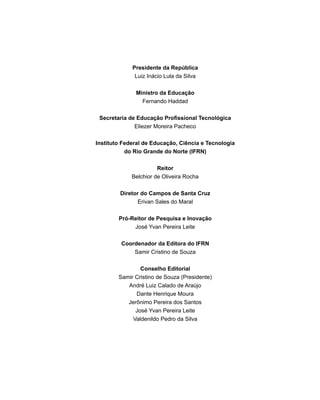 Presidente da República
Luiz Inácio Lula da Silva
Ministro da Educação
Fernando Haddad
Secretaria de Educação Profissional Tecnológica
Eliezer Moreira Pacheco
Instituto Federal de Educação, Ciência e Tecnologia
do Rio Grande do Norte (IFRN)
Reitor
Belchior de Oliveira Rocha
Diretor do Campos de Santa Cruz
Erivan Sales do Maral
Pró-Reitor de Pesquisa e Inovação
José Yvan Pereira Leite
Coordenador da Editora do IFRN
Samir Cristino de Souza
Conselho Editorial
Samir Cristino de Souza (Presidente)
André Luiz Calado de Araújo
Dante Henrique Moura
Jerônimo Pereira dos Santos
José Yvan Pereira Leite
Valdenildo Pedro da Silva
 