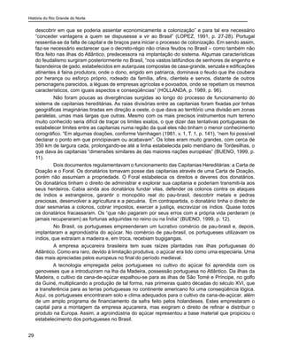 História do Rio Grande do Norte
29
descobrir em que se poderia assentar economicamente a colonização” e para tal era necessário
“conceder vantagens a quem se dispusesse a vir ao Brasil” (LOPEZ, 1991, p. 27-28). Portugal
ressentia-se da falta de capital e de braços para iniciar o processo de colonização. Em sendo assim,
faz-se necessário esclarecer que o decreto-régio não criava feudos no Brasil – como também não
fôra feito nas ilhas do Atlântico, predecessora na implantação do sistema. Algumas características
do feudalismo surgiram posteriormente no Brasil, “nos vastos latifúndios de senhores de engenho e
fazendeiros de gado, estabelecidos em autarquias compostas de casa-grande, senzala e edificações
atinentes à faina produtora, onde o dono, erigido em patriarca, dominava o feudo que lhe coubera
por herança ou esforço próprio, rodeado da família, afins, clientela e servos, distante de outros
personagens parecidos, a léguas de empresas agrícolas e povoados, onde se repetiam os mesmos
característicos, com iguais aspectos e conseqüências” (HOLLANDA, p. 1989, p. 96).
	 Não foram poucas as divergências surgidas ao longo do processo de funcionamento do
sistema de capitanias hereditárias. As raias divisórias entre as capitanias foram fixadas por linhas
geográficas imaginárias tiradas em direção a oeste, o que dava ao território uma divisão em zonas
paralelas, umas mais largas que outras. Mesmo com os mais precisos instrumentos num terreno
muito conhecido seria difícil de traçar os limites exatos, o que dizer das tentativas portuguesas de
estabelecer limites entre as capitanias numa região da qual eles não tinham o menor conhecimento
corográfico. “Em algumas doações, conforme Varnhagen (1981, v. 1, T. 1, p. 141), “nem foi possível
declarar o ponto em que principiavam ou acabavam”. Os lotes eram muito grandes, com cerca de
350 km de largura cada, prolongando-se até a linha estabelecida pelo meridiano de Tordesilhas, o
que dava às capitanias “dimensões similares às das maiores nações européias” (BUENO, 1999, p.
11).
	 Dois documentos regulamentavam o funcionamento das Capitanias Hereditárias: a Carta de
Doação e o Foral. Os donatários tomavam posse das capitanias através de uma Carta de Doação,
porém não assumiam a propriedade. O Foral estabelecia os direitos e deveres dos donatários.
Os donatários tinham o direito de administrar e explorar sua capitania e poderiam transmiti-la aos
seus herdeiros. Cabia ainda aos donatários fundar vilas, defender os colonos contra os ataques
de índios e estrangeiros, garantir o monopólio real do pau-brasil, descobrir metais e pedras
preciosas, desenvolver a agricultura e a pecuária. Em contrapartida, o donatário tinha o direito de
doar sesmarias a colonos, cobrar impostos, exercer a justiça, escravizar os índios. Quase todos
os donatários fracassaram. Os “que não pagaram por seus erros com a própria vida perderam (e
jamais recuperaram) as fortunas adquiridas no reino ou na Índia” (BUENO, 1999, p. 12).
	 No Brasil, os portugueses empreenderam um lucrativo comércio de pau-brasil e, depois,
implantaram a agroindústria do açúcar. No comércio de pau-brasil, os portugueses utilizavam os
índios, que extraíam a madeira e, em troca, recebiam bugigangas.
	 A empresa açucareira brasileira tem suas raízes plantadas nas ilhas portuguesas do
Atlântico. Como era raro, devido à limitação produtiva, o açúcar era tido como uma especiaria. Uma
das mais apreciadas pelos europeus no final do período medieval.
A tecnologia empregada pelos portugueses no cultivo do açúcar foi aprendida com os
genoveses que a introduziram na lha da Madeira, possessão portuguesa no Atlântico. Da ilhas da
Madeira, o cultivo da cana-de-açúcar espalhou-se para as ilhas de São Tomé e Príncipe, no golfo
da Guiné, multiplicando a produção de tal forma, nas primeiras quatro décadas do século XVI, que
a transferência para as terras portuguesas no continente americano foi uma conseqüência lógica.
Aqui, os portugueses encontraram solo e clima adequados para o cultivo da cana-de-açúcar, além
de um amplo programa de financiamento da safra feito pelos holandeses. Estes emprestaram o
capital para a montagem da empresa açucareira, mas exigiram o direito de refinar e distribuir o
produto na Europa. Assim, a agroindústria do açúcar representou a base material que propiciou o
estabelecimento dos portugueses no Brasil.
 