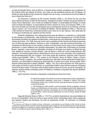História do Rio Grande do Norte
31
a Carta de Doação feita a João de Barros, e através desse achado constata-se que a capitania do
Rio Grande tinha cem léguas de frente, com cada um dos donatários ficando com 50 léguas: os
limites de João de Barros iam da baía de Traição à foz do rio Açu; os de Aires da Cunha do delta do
Açu à Angra dos Reis (sic).16
	 Ao descrever a capitania do Rio Grande, Monteiro (2000, p. 27) afirma ser ela uma das
duas maiores do Brasil, ao lado de Pernambuco, alongando-se pelos “sertões dos atuais estados do
Ceará, Piauí e Maranhão”, com o limite sul na Baía da Traição, no atual estado da Paraíba, e o limite
norte na Angra dos Negros, no atual estado do Ceará. Quanto ao nome, diz Cascudo (1999, p. 57),
não haver dúvidas que procede da percepção que os portugueses tiveram do rio Potengi, correndo
“largo e manso”, em “curva serena” na direção do Refoles. Tarcísio Medeiros (1985, p. 189) diz que
o Rio Grande do Norte ficou conhecido primeiro pelo nome de rio dos Tapuios, mais tarde pelo do
rio Potengi e finalmente por capitania do Rio Grande.
Tentando estabelecer uma cabeça-de-ponte para daí efetivar a conquista e a colonização
do Rio Grande e do Maranhão, João de Barros e Aires da Cunha associaram-se a Fernão Álvares
de Andrade (donatário da capitania do Maranhão, continuação de outro Maranhão, este pertencente
a Aires da Cunha). Em 1535, Aires da Cunha veio à capitania do Rio Grande (do Norte) juntamente
com os filhos de João de Barros, Jerônimo e João. A expedição, uma das maiores já formadas, era
composta por 900 homens e cem cavalos, contava com dez navios (cinco naus e cinco caravelas) e
atravessou o oceano Atlântico sem grandes sobressaltos. Os dados são confirmados por Eduardo
Bueno, segundo o qual nenhuma expedição montada em Portugal com destino ao Brasil fora tão
bem dotada de recursos. Fernão Álvares, João de Barros e Aires da Cunha arregimentaram 900
soldados, 120 cavalos e 600 colonos, distribuídos em cinco naus e cinco caravelas, num investimento
de aproximadamente 600 mil cruzados. Uma frota quase tão poderosa, segundo João Francisco
Lisboa (apud BUENO, 1999, p. 170), quanto às de Colombo, Vasco da Gama, Cortez e Pizarro
reunidas. Tirando o exagero, “era a maior esquadra que, até então, jamais partira de Portugal para a
América, com dimensões só inferiores às da armada de 13 navios com a qual, 36 anos antes, Pedro
Álvares Cabral descobrira o Brasil ( BUENO, 1999,p. 157). Era o dia 6 de janeiro de 1536 quando a
frota surgiu em frente ao porto de Olinda, no qual Duarte Coelho e seus homens estavam instalados
há cerca de dois meses. O encontro entre Duarte Coelho e Aires da Cunha, que já se conheciam, foi
caloroso. Ambos tinham combatido juntos em Malaca e chefiado a esquadra dos Açores (BUENO,
1999, p. 172-173).
	 Assim descreve Cascudo a expedição comandada por Aires da Cunha:
	 Em dezembro atingem a Pernambuco onde os recebe Duarte Coelho, agasalhando-
os, fornecendo-lhes intérpretes, guias para o nordeste e mesmo uma frusta,
embarcação chata e leve, movida a remos, para aproximar-se da costa, e verificar
o recorte das praias.
	 (...) De Pernambuco (não se sabe o ponto de partida, Olinda ou Igaraçu), Aires da
Cunha, com 900 homens em dez navios, veio bordejando pelo litoral, desprezando
o Rio Potengi (Rio Grande) e fundeando na foz do Rio Baquipe, Rio Pequeno ou
do Ceará Mirim, menos de doze quilômetros ao norte da futura cidade do Natal
(1984, p .16).
	 Segundo Eduardo Bueno (1999, p. 173-174), ao tentar desembarcar nas proximidades da
foz do rio Ceará-Mirim, Aires da Cunha e seus homens foram rechaçados pelos índios potiguares
que estavam aliados aos franceses. Do total de setecentas mortes, 70 ocorreram na frustrada
16
Diz Cascudo, em História da Cidade do Natal, confirmando o que defendia na sua História do Rio Grande do Norte:
“Começava a capitania desde a baía da Traição, dita Acejutibiró pelos indígenas, limite da donataria de Pero Lopes de Sousa,
até Angra dos Negros no rio Jaguaribe, segundo Cândido Mendes; no rio Mandaú ou na foz do rio Mossoró, segundo Rocha
Pombo; na cordilheira do Apodi, segundo Matoso Maia” (1999, p. 41).
 