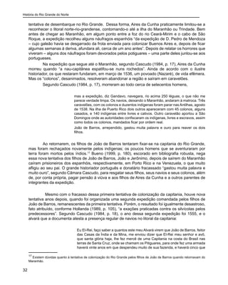 História do Rio Grande do Norte
32
tentativa de desembarque no Rio Grande. Dessa forma, Aires da Cunha praticamente limitou-se a
reconhecer o litoral norte-rio-grandense, contornando-o até a ilha do Maranhão ou Trindade. Bem
antes de chegar ao Maranhão, em algum ponto entre a foz do rio Ceará-Mirim e o cabo de São
Roque, a expedição recolheu alguns náufragos espanhóis “da expedição de D. Pedro de Mendoza
– cujo galeão havia se desgarrado da frota enviada para colonizar Buenos Aires e, depois de ficar
algumas semanas à deriva, afundara ali, cerca de um ano antes”. Depois de relatar os horrores que
viveram – alguns dos náufragos foram devorados pelos potiguares – uma parte deles juntou-se aos
portugueses.
Na expedição que segue até o Maranhão, segundo Cascudo (1984, p. 17), Aires da Cunha
morreu quando “a nau-capitânea espatifou-se nuns rochedos”. Ainda de acordo com o ilustre
historiador, os que restaram fundaram, em março de 1536, um povoado (Nazaré), de vida efêmera.
Mas os “colonos”, desanimados, resolveram abandonar a região e saíram em caravelões.
Segundo Cascudo (1984, p. 17), morreram ao todo cerca de setecentos homens,
mas a expedição, diz Gandavo, navegara, rio acima 250 léguas, o que não me
parece verdade limpa. Os navios, deixando o Maranhão, andaram à matroca. Três
caravelões, com os colonos e duzentos indígenas foram parar nas Antilhas, agosto
de 1538. Na ilha de Puerto Rico dois outros apareceram com 45 colonos, alguns
casados, e 140 indígenas entre livres e cativos. Outro caravelão aportou a São
Domingos onde as autoridades confiscaram os indígenas, livres e escravos, assim
como todos os colonos, mandados ficar por ordem real.
João de Barros, arrependido, gastou muita palavra e ouro para reaver os dois
filhos.
Ao retornarem, os filhos de João de Barros tentaram fixar-se na capitania do Rio Grande,
mas foram rechaçados novamente pelos indígenas; os poucos homens que se aventuraram por
terra foram mortos pelos índios.17
Bueno (1999, p. 180), escorado em bibliografia robusta, nega
essa nova tentativa dos filhos de João de Barros, João e Jerônimo, depois de saírem do Maranhão
caíram prisioneiros dos espanhóis, respectivamente, em Porto Rico e na Venezuela, o que muito
afligiu ao seu pai. O grande historiador português e donatário fracassado “gastou muita palavra e
muito ouro”, segundo Câmara Cascudo, para resgatar seus filhos, seus navios e seus colonos, além
de, por conta própria, pagar pensão à viúva e aos filhos de Aires da Cunha e a outros parentes de
integrantes da expedição.
Mesmo com o fracasso dessa primeira tentativa de colonização da capitania, houve nova
tentativa anos depois, quando foi organizada uma segunda expedição comandada pelos filhos de
João de Barros, remanescentes da primeira tentativa. Porém, o resultado foi igualmente desastroso,
fato atribuído, conforme Hollanda (1989, p. 105), “a exações praticadas contra os silvícolas pelos
predecessores”. Segundo Cascudo (1984, p. 18), o ano dessa segunda expedição foi 1555, e o
alvará que a documenta atesta a presença regular de navios no litoral da capitania:
Eu El-Rei, faço saber a quantos este meu Alvará virem que João de Barros, feitor
das Casas da Índia e da Mina, me enviou dizer que El-Rei meu senhor e avô,
que santa glória haja, lhe fez mercê de uma Capitania na costa do Brasil nas
terras de Santa Cruz, onde se chamam os Pitiguares, para onde fez uma armada
haverá vinte anos em que despendeu muito de sua fazenda, e haverá cinco que
17
Existem dúvidas quanto à tentativa de colonização do Rio Grande pelos filhos de João de Barros quando retornavam do
Maranhão.
 
