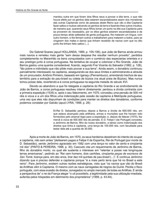 História do Rio Grande do Norte
33
mandou outra em que foram dois filhos seus a povoar a dita terra, o que não
houve efeito por os gentios dela estarem escandalizados assim dos moradores
das outras Capitanias como de pessoas deste Reino que vão a dita Capitania
fazer saltos e roubos cativando os gentios da terra e fazendo-lhes outros insultos,
de maneira que, querendo seus filhos tomar um porto na dita sua Capitania para
se proverem do necessário, por os ditos gentios estarem escandalizados e de
pouco tempo atrás salteados de gente portuguesa, lhe mataram um língua, com
outro homem, e lhe feriram outros e trabalharam para matarem a todos, para se
vingarem dos males e danos que tinham recebido de navios com que no dito
porto lhe tinham feito saltos (...).
Diz Gabriel Soares (apud HOLLANDA, 1989, p. 105-106), que João de Barros ainda armou
mais navios e remeteu mais gente “sem dessa despesa lhe resultar nenhum proveito”, perdidos
completamente no Maranhão os bens conquistados com o comércio das especiarias orientais e o
seu prestígio junto à coroa portuguesa. Na tentativa de ocupar e colonizar o Rio Grande, João de
Barros gastou uma quantia considerável, ficando, segundo Frei Vicente do Salvador (1982, p. 128),
“tão pobre e individado que não pôde mais povoar a sua terra”. Ainda assim, o donatário continuou
parcialmente interessado na capitania, assegurando-se dos seus limites e administrando-a através
de um procurador, Antônio Pinheiro, baseado em Igaraçu (Pernambuco), arrendando trechos de seu
território para a extração do pau-brasil ou coleta de búzios (na atual praia de Búzios). Mas nunca
tomou posse dela, revertendo-a à coroa portuguesa na segunda metade do século XVI.
Devido ao abandono a que foi relegada a capitania do Rio Grande e ao endividamento de
João de Barros, a coroa portuguesa resolveu intervir diretamente: perdoou a dívida contraída com
a primeira expedição (1535) e, após o seu falecimento, em 1570, concedeu uma pensão de 500 mil
réis à viúva e a um dos filhos uma indenização pela cessão da capitania à Metrópole portuguesa,
uma vez que eles não dispunham de condições para manter os direitos dos donatários, conforme
podemos constatar por Galvão (apud LYRA, 1998, p. 28):
El-Rei D. Sebastião perdoou depois a Barros a dívida de 600.000 réis, em
que estava alcançado pela artilharia, armas e munições que lhe haviam sido
fornecidos pelo arsenal régio para a expedição; e, depois de falecer (1570), fez
mercê à viúva de 500.000 réis de pensão. E D. Felipe I (de Portugal) concedeu
a Jerônimo de Barros, filho do nosso donatário, e talvez como indenização dos
direitos que tinha à capitania, uma tença de 100.000 réis, com faculdade para
testar dela até a quantia de 30.000.
Após a morte de João de Barros, em 1570, os seus herdeiros desistiram do intento de ocupar
a capitania, não sem antes “pleitearem pagas a Felipe II de Espanha, Rei de Portugal (por morte de
D. Sebastião), sendo Jerônimo agraciado em 1582 com uma tença no valor de cento e cinqüenta
mil réis” (PINTO & PEREIRA, 1998, p. 30). Cascudo cita um requerimento de Jerônimo de Barros,
filho do donatário morto, no qual ele sustenta o interesse em “retentar a posse nas longínquas
terras americanas”, pedindo ao “Rei cem homens, dois canhões, cinqüenta peças de escravos de
San Tomé, licença para, em dez anos, tirar dez mil quintais de pau-brasil (...)”. E continua Jerônimo
dizendo que é preciso defender a capitania porque “é a mais perto terra que há no Brasil a este
reino”. Para Jerônimo, existem outras razões estratégicas, visto que “os navios que vão do Brasil
às Antilhas vêm à Capitania. O mesmo com as naus carregadas de negros da Guiné. Perdia o fisco
português, com essa evasão de diretos, sonegados no amplo mercado de todas as Antilhas. E ainda
a perspectiva de” o rei da França alegar “o uti possidetis, a legitimidade pela sua utilização imediata,
auferida pelos hóspedes em detrimento dos proprietários” (1999, p. 43-44).
 