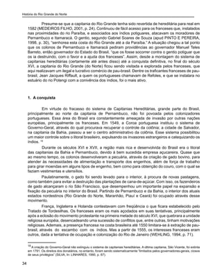 História do Rio Grande do Norte
34
Presume-se que a capitania do Rio Grande tenha sido revertida de hereditária para real em
1582 (MEDEIROS FILHO, 2001, p. 24). Continuou de fácil acesso para os franceses que, instalados
nas proximidades do rio Paraíba, e associados aos índios potiguares, atacavam os moradores de
Pernambuco e Itamaracá. O gentio, segundo Gabriel Soares de Souza (apud PINTO E PEREIRA,
1998, p. 30), “senhorea esta costa do Rio Grande até a da Paraíba.” A situação chegou a tal ponto
que os colonos de Pernambuco e Itamaracá pediram providências ao governador Manuel Teles
Barreto, então governador do Estado do Brasil, “que os fosse socorrer contra o gentio potiguar que
os ia destruindo, com o favor e a ajuda dos franceses”. Assim, desde a montagem do sistema de
capitanias hereditárias (certamente até antes disso) até a conquista definitiva, no final do século
XVI, a capitania do Rio Grande (do Norte) ficou sendo visitada e explorada pelos franceses, que
aqui realizavam um ilegal e lucrativo comércio de pau-brasil. Dentre os traficantes franceses de pau-
brasil, Jean Jacques Riffault, a quem os portugueses chamavam de Refoles, e que se instalara no
estuário do rio Potengi com a conivência dos índios, foi o mais ativo.
1. A conquista
	 Em virtude do fracasso do sistema de Capitanias Hereditárias, grande parte do Brasil,
principalmente ao norte da capitania de Pernambuco, não foi povoada pelos colonizadores
portugueses. Essa área do Brasil era constantemente ameaçada de invasão por outras nações
européias, principalmente os franceses. Em 1549, a Coroa portuguesa instituiu o sistema de
Governo-Geral, através do qual procurava recuperar o controle da colônia; a cidade de Salvador,
na capitania da Bahia, passou a ser o centro administrativo da colônia. Esse sistema possibilitou
um maior controle sobre o litoral brasileiro, expulsando os invasores estrangeiros e catequizando os
índios. 18
	 Durante os séculos XVI e XVII, a região mais rica e desenvolvida do Brasil era o litoral
das capitanias da Bahia e Pernambuco, devido à bem sucedida empresa açucareira. Quase que
ao mesmo tempo, os colonos desenvolveram a pecuária, através da criação de gado bovino, para
atender às necessidades de alimentação e transporte dos engenhos, além de força de trabalho
para girar moendas em alguns tipos de engenho, bem como para obtenção do couro, com o qual se
faziam vestimentas e utensílios.	
Paulatinamente, o gado foi sendo levado para o interior, à procura de novas pastagens,
como também para evitar a destruição das plantações de cana-de-açúcar. Com isso, os fazendeiros
de gado alcançaram o rio São Francisco, que desempenhou um importante papel na expansão e
fixação da pecuária no interior do Brasil. Partindo de Pernambuco e da Bahia, o interior dos atuais
estados nordestinos (Rio Grande do Norte, Maranhão, Piauí e Ceará) foi ocupado através desse
movimento.
França, Inglaterra e Holanda contestavam com freqüência o que ficara estabelecido pelo
Tratado de Tordesilhas. Os franceses eram os mais açodados em suas tentativas, principalmente
após a eclosão do movimento protestante na primeira metade do século XVI, que quebrara a unidade
religiosa européia, desencadeando uma sucessão de conflitos que, entre outras, tinham motivações
religiosas. Ademais, a presença francesa na costa brasileira até 1550 limitara-se à extração de pau-
brasil, através do escambo com os índios. Mas a partir de 1555, os interesses franceses eram
outros, dada a tentativa de ocupação e colonização do Rio de Janeiro (WEHLING, 1994, p. 71).
18
A criação do Governo-Geral não extinguiu o sistema de capitanias hereditárias. A última capitania, São Vicente, foi extinta
em 1791. Os direitos dos donatários, no entanto, foram sendo sistematicamente “limitados pelos governadores-gerais, ciosos
de seus privilégios” (SILVA, In: LINHARES, 1990, p. 67).
 