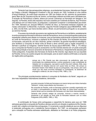 História do Rio Grande do Norte
35
Tentando fugir das perseguições religiosas, os protestantes franceses, liderados por Gaspar
de Coligny e Nicolau Villegaignon invadiram o Rio de Janeiro em 1555, fundando aí uma colônia
(França Antártica), de onde foram expulsos em 1567 por Estácio de Sá, sobrinho do governador-
geral, Mem de Sá. Expulsos do Rio de Janeiro, os franceses voltaram-se então para o Nordeste que,
à exceção de Pernambuco e Bahia, estava por povoar. Estiveram os franceses em Sergipe e, em
seguida, na Paraíba, tendo sido expulsos nas duas ocasiões por Cristóvão de Barros. Aqui firmaram
uma aliança com os índios locais, os potiguares, e passaram a explorar e contrabandear pau-brasil.
Em 1594, liderados por Jacques Riffault e Charles de Vaux, os franceses tentaram implantar um
núcleo colonizador no Maranhão. A pressão, segundo Pandiá Calógeras (apud MEDEIROS, 1985,
p. 200), era tão forte, que havia dúvidas sobre o Brasil, se permaneceria português ou se passaria
ao domínio francês.
	 O sucesso da produção açucareira nas capitanias de Pernambuco e da Bahia, paralelamente
àcontínuapresençafrancesanolitoralaonortedePernambuco,levouacoroaportuguesaapatrocinar
expedições militares para afastar os invasores, pois os franceses praticamente ocuparam todo litoral
ao norte de Pernambuco, inclusive a capitania do Rio Grande (do Norte). Era necessário expulsar
os franceses, sob pena de, em não o fazendo, perder o território, de grande importância estratégica,
pois facilitava a conquista do litoral norte do Brasil e abria caminho para a região amazônica, e
derrotar e pacificar os indígenas. Gabriel Soares de Sousa (apud WEHLING, 1994, p. 77) reforça
que a conquista da Paraíba (a qual eu acrescento a do Rio Grande) deveria ser um posto avançado
que desse proteção à lavoura canavieira de Itamaracá e Pernambuco, freqüentemente atacada pelo
índios potiguares. A expulsão dos franceses do litoral do Rio Grande, logo depois de sua expulsão
da Paraíba, tornou-se a pedra-angular da colonização, pois só assim estaria confirmada a conquista
da região pelos portugueses,
porque era o Rio Grande que eles procuravam de preferência, pela sua
proximidade dos estabelecimentos e portos paraibanos e pela cordialidade de
relações com os potiguares, cujo apoio e auxílio lhes eram valiosos. Aliás, essa
cordialidade de relações dava-se com quase todas as tribos, não porque os
franceses fossem mais hábeis do que os portugueses, mas porque, sem outro
intuito que não fosse encontrar facilidade no contrabando, se abstinham de
empregar a violência, de usar a força (LYRA, 1998, p. 33).
	 “Os principais acontecimentos relativos à conquista do Nordeste e do Norte”, segundo um
dos mais respeitados historiadores brasileiros, demonstra
que esta conquista foi feita aos franceses e ao mesmo tempo aos índios chamados
“bárbaros”, muitas vezes aliados dos franceses (...).
Na conquista da Paraíba, onde os franceses possuíam conexão organizada com
os índios, e principalmente na região do Rio Real, os índios foram vencidos ao
mesmo tempo que as conexões dos franceses com eles foram desmanteladas.
Tentando este primeiro estágio da conquista, inicia-se a marcha visando o
Amazonas e em direção ao local onde os franceses tratavam com os índios
Potiguares (HOLLANDA, 1989, p. 182).
	 A combinação de forças entre portugueses e espanhóis foi decisiva para que em 1586
estivesse garantida a conquista da Paraíba e abrisse caminho em direção à capitania do Rio Grande,
a partir daí o objetivo principal dos portugueses. E novamente o grande obstáculo que se afigurava
à pretensão portuguesa era a resistência franco-indígena. Em 1587, os portugueses pensaram
que a situação na Paraíba estivesse estabilizada, afastados os franceses e os índios potiguares.
 