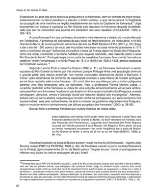 História do Rio Grande do Norte
36
Enganaram-se, pois dez anos depois os potiguares e os franceses, com um armada de treze navios,
desembarcaram no litoral paraibano e atacam o fortim lusitano, o que demonstrava “a fragilidade
da ocupação da orla marítima na região imediatamente ao norte da Capitania de Itamaracá.” Urgia
empreender um ataque à capitania do Rio Grande para expulsar os franceses daquela localidade,
visto que ela “se convertera aos poucos em trampolim dos seus assaltos” (HOLLANDA, 1989, p.
192-193).
Acoroa francesa foi a que contestou de maneira mais veemente a divisão do mundo efetuada
em Tordesilhas. A presença de traficantes de pau-brasil no litoral brasileiro, de modo geral, e no Rio
Grande do Norte, de modo particular, remonta à década de 1520. Medeiros Filho (2001, p. 21) chega
a dar o ano de 1503 como o do início das incursões francesas na costa norte-rio-grandense e 1516
como o momento em que “traficantes e corsários vindos da França agiam na Costa dos Potiguares,
como era então conhecido o território habitado por aqueles silvícolas, dele fazendo parte o atual
Rio Grande do Norte”. Portugal reagia como podia às investidas francesas, financiando “varreduras
costeiras” entre Pernambuco e o rio da Prata, de 1516 a 1519 e de 1526 a 1528, ambas realizadas
por Cristóvão Jacques.19
Segundo Lenine Pinto e Gerardo Pereira (1998, p. 11), os franceses demoraram a serem
expulsos do Rio Grande do Norte por três motivos: porque Portugal tinha uma população diminuta
e grande parte dela estava envolvida “em manter conquistas ultramarinas desde o Marrocos à
China”, pela importância do comércio de especiarias orientais e pela tibieza do Estado português
em se fazer respeitar pela coroa francesa. Um outro fator era que aliança com os índios potiguares
garantia uma boa retaguarda para os franceses. Para a professora Fátima Martins Lopes, o
escambo praticado entre franceses e índios foi uma solução economicamente viável para ambos,
pois permitiam aos franceses “explorar o pau-brasil com total apoio e trabalho dos Potiguara, e estes
conseguiam utensílios, armas e prestígio social por estarem aliados aos estrangeiros”. Ademais,
ambos viam-se como aliados na guerra que moviam contra os portugueses, e o apoio recíproco “era
imprescindível, seja pelo conhecimento da terra e número de guerreiros disponíveis dos Potiguara,
seja no municiamento e conhecimento das táticas européias dos franceses” (2003, p. 38-39).
Era tão forte a presença francesa que muitos recantos de nossa costa
foram batizados com nomes como porto Velho dos Franceses e porto Novo dos
Franceses (ambos no Rio Grande do Norte), rio dos Franceses (na Paraíba), baía
dos Franceses (em Pernambuco), boqueirão dos Franceses (em Porto Seguro),
ou praia do Francês (próximo à atual Maceió, em Alagoas). Outro ponto no qual
os navios normandos ancoravam com muita freqüência era a praia de Búzios,
no Rio Grande do Norte, a cerca de 25 km ao sul de Natal (BUENO, 1998b, p.
99-100).
	
	 Ao porto localizado na praia de Búzios podiam “surgir navios de 200 toneladas”, registra João
Teixeira I (apud PINTO & PEREIRA, 1998, p. 49). Os franceses usavam o porto da desembocadura
do rio Pirangi (aproximadamente 25 km de Natal) para o “resgate do pau” como os portugueses se
referiam aos locais de corte e estocagem de pau- brasil.
19
Almeida Reis (apud PINTO & PEREIRA) diz que D. João III foi feliz na escolha de Jacques para patrulhar o litoral brasileiro,
visto ser “ele um perfeito animal, cuja selvageria não conhecia limites. Logo na primeira tacada capturou três navios
carregando pau-brasil, enforcou parte dos cerca de trezentos homens que formavam as equipagens, e desta vez o relato é
de Morison –, aos demais ‘enterrou vivos até os ombros, usando-os como alvo para a prática [de tiro] dos seus arcabuzeiros’.”
Mesmo com toda violência empregada, “Jacques destroçou os franceses “por curto prazo, causando enormes prejuízos a
armadores do peso de Jean Ango, um dos mais influentes homens de negócios marítimos da costa normanda, e patrocinador
de viagens exploratórias capazes de rivalizar com aquelas de portugueses e espanhóis” (PINTO & PEREIRA, 1998, p. 36).
 