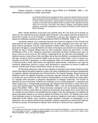 História do Rio Grande do Norte
37
Câmara Cascudo e Horácio de Almeida, (apud PINTO & E PEREIRA, 1998, p. 47),
diferenciando ocupação de incursão, argumentam
as primeiras tentativas de ocupação de sítios na área do saliente tenham ocorrido
depois do fracassodaFrançaAntártica:“empurrados dosulosfrancesessefixaram
no litoral norte-rio-grandense, especialmente no estuário do Potengi”(Cascudo);
“quando os franceses foram lançados do Rio de Janeiro (1567) passaram-se para
Cabo Frio e daí para o Rio Real, entre Bahia e Sergipe. Escorraçados dessas
paragens, procuraram estabelecer-se nas costas da Paraíba e do Rio Grande do
Norte” (Almeida).
Hélio Galvão identificou numa área rural, distante cerca de 2 km da foz do rio Pirangi, os
restos de uma casa-forte que fora utilizada pelos franceses, como sugere Jerônimo de Barros em
documento enviado ao rei de Portugal20
, e semelhante a uma por eles deixadas em Cabo Frio
depois da malfadada experiência da França Antártica (PINTO & PEREIRA, 1998, p. 49).
	 Importante reforçar que a presença francesa nas costas da capitania do Rio Grande não
seria possível não fosse a aliança estabelecida com os índios potiguares que viviam por todo o
litoral norte-rio-grandense, ficando a taba principal na Aldeia Velha, área que se estende entre o
atual bairro de Igapó e a praia da Redinha. De todos os franceses que estiveram por essas bandas,
Charles de Vaux e Jacques Riffault foram os mais constantes, sendo que este último, no dizer
de Medeiros (1973, p. 25), “traficante, aventureiro comerciante de Diepe, fundeava suas naus um
pouco mais ao sul da curva do Rio Potengi, resguardando-as de possíveis eventualidades. Um
topônimo gravou o local e fixou o fato inconteste: diz-se Nau dos Refoles, ou simplesmente Refoles,
até hoje, a parte do bairro do Alecrim (Natal) onde se ergue a Base Naval.” Com os corpos nus,
expostos ao sol forte e abrasador, os índios potiguares viviam em contato próximo e intenso com
a natureza bonita e hostil. Não tinham uma agricultura desenvolvida, e plantavam ruas roças de
mandioca, batata-doce, jerimum e outras, após derrubarem e queimarem os troncos e galhos de
árvores. Grande parte de seus mantimentos vinham da caça e pesca.
Os franceses utilizavam a mão-de-obra indígena na extração do pau-brasil. A aliança era tão
próxima que alguns franceses chegaram a casar com índias, estabelecendo a primeira miscigenação
na capitania, atestam historiadores como Rocha Pombo, Frei Vicente Salvador, Sérgio Buarque de
Holanda e outros. As relações amistosas e comerciais, segundo Cascudo (1984, p. 20), vêm desde
os tempos em que os filhos de João de Barros empreenderam as suas tentativas de colonização.
E a empatia entre franceses e potiguares ultrapassava as relações comerciais. Frei Vicente do
Salvador diz que os franceses “andavam em chamego com as cunhãs potiguares”, e Capistrano de
Abreu sugere que a “miscigenação proveniente das relações entre franceses e índias (fora) bem
maior que a dos flamengos” (apud PINTO & PEREIRA, 1998,, p. 52). Diz ainda Capistrano de Abreu
(apud HOLLANDA, 1989, p. 194): “Muitos franceses mestiçaram com as mulheres indígenas no
Rio Grande do Norte, muitos filhos de cunhãs se encontravam já de cabelo louro: ainda hoje resta
um vestígio da ascendência e da persistência dos antigos rivais dos portugueses na cabeleira da
gente encontrada naquela e nos vizinhos sertões de Paraíba e do Ceará”. As relações eram ainda
mais facilitadas porque os franceses não tinham nenhuma “exigência moral para o indígena nem
pretendiam fundar cidade, impor costumes, obrigar disciplina”, enquanto os portugueses, ao se
depararem com os nativos tentavam logo moldá-los, tentando catequizá-los e ensinar-lhes algumas
normas de conduta. Os franceses só queriam fazer comércio e, talvez por isso, respeitavam
20
Um fragmento do documento enviado por Jerônimo de Barros diz: da costa dos Potiguares (...) os franceses todos os anos
vão a ela carregar de brasil (...) e fazem já casas de pedra em que estão em terra fazendo comércio com o gentio” (apud
PINTO & PEREIRA, 1998, p. 49) (grifos dos autores).
 