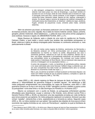 História do Rio Grande do Norte
38
a vida selvagem, protegendo-a, tornando-se familiar, amigo, indispensável,
obtendo mais baixo preço nos rolos de ibirapitanga, o pau-brasil vendido em
ducados de ouro na Europa, ávida de cores vibrantes para os tecidos em voga.
O português vinha para ficar, criando ambiente, à sua imagem e semelhança,
construindo fortes, plantando cidade, falando em leis, dogmas, ordenações e
alvarás. Os deuses vagos e sonoros de teogonia tupi estariam ameaçados de
morte pelo avanço dos missionários, os “abaúnas”, vestidos de negro, ascéticos,
frugais, armados de pequeninas cruzes, entrando pelas matas, cantando
ladainhas.
	 Além de extraírem pau-brasil, os franceses praticavam com os índios potiguares escambo
de diversos produtos, tais como: algodão, fios e redes do mesmo material; cereais, tabaco, pimenta,
gengibre, plantas medicinais, óleos balsâmicos (...); peles de onça e de outros animai; papagaios e
aves exóticas; macacos e sagüis; etc (MEDEIROS FILHOS, 2001, p. 21). 	
Sérgio Buarque de Hollanda, após a citação de uma carta do capitão-mor da Paraíba,
Feliciano Coelho, a qual maldiz o pouco auxílio que recebeu das autoridades portuguesas no
Brasil, refere-se à tática de aliança empregada pelos franceses no continente americano e, mais
particularmente no Brasil:
Ali, com em tantos outros lugares da América, aventureiros da Normandia e
da Bretanha andavam em íntima promiscuidade com os grupos indígenas
estabelecidos na marinha ou mesmo no sertão, afeiçoando-se aos usos e
cerimônias gentílicas, valendo-se em tudo de seus préstimos, falando mal ou
bem, sua língua, esposando e principalmente explorando, em proveito próprio,
sua animosidade contra os portugueses. Em contraste com muitos colonos
anglo-saxões e holandeses do Novo Mundo, não se mostravam eles esquivos ao
convívio e mestiçagem com as populações nativas. (...)
A outros não escaparam, é certo, os benefícios de semelhante política, tolerada
e às vezes estimulada pela coroa francesa: Gaffarel chega a pretender que, se
aos seus compatriotas fora dado fundar um estabelecimento sério no Canadá,
deveram-no unicamente à fusão das raças. (...)
Não é, pois, de admirar se também no Brasil souberam os franceses disputar, e às
vezes com melhor sucesso do que os próprios lusitanos, a simpatia e o apoio de
certas tribos indígenas (1989, p. 193-194).
	 Lopes (2003, p. 40), citando registros do Mapa de Jacques de Vaulx de Claye, de 1579,
refere-se a “disponibilidade de guerreiros Potiguar e também tapuias”. Há referências a 600
índios potiguares arregimentados nas proximidades da Lagoa de Guaraíras, entre 800 e 1.000
guerreiros próximo ao rio Açu e em torno de 10.000 “‘selvagens’ prontos a desferir a guerra contra
os portugueses” numa área entre o rio São Domingos (rio Paraíba) e o rio Acaraú (CE).21
	 Mesmo se contassem com o auxílio do Estado, os portugueses enfrentariam grandes
dificuldades para desembarcar, ocupar e colonizar o Rio Grande, como afirmam Lenine Pinto e
Gerardo Pereira (1998, p. 28-29), ao descrever uma das expedições enviadas por João de Barros
para tomar posse de sua capitania. Os índios potiguares rejeitavam os lusitanos. Achavam que eles
vinham “assaltar”, retirando-lhes a terra, seqüestrando-os e tornando-os cativos. Segundo Lopes
(2003, p. 36), os índios resistiam por que sabiam “das quebras das relações de troca que já vinham
ocorrendo nas regiões limítrofes ao sul, como em Pernambuco”, capitania na qual os familiares de
21
Olavo Medeiros (apud LOPES, 2003, p. 40) afirma que o Mapa de Jacques de Vaulx de Claye representava a “existência
de um plano militar concebido pelos franceses, com vistas à conquista militar do território” norte-rio-grandense..
 