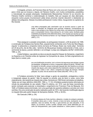 História do Rio Grande do Norte
41
A chegada, primeiro, de Francisco Dias de Paiva com uma urca com munições e provisões
para o forte que se iniciava e, depois, de Feliciano Coelho, com muitos combatentes, possibilitou
a manutenção da posição alcançada. Imediatamente Mascarenhas Homem foi ao encontro de
Feliciano Coelho combinar a sistematização do trabalho, feito por equipes em dias alternados,
enquanto outros grupos incursionavam pelas áreas próximas visando descobrir e desbaratar as
aldeias dos potiguares. Dessas incursões participavam muitos índios, inaugurando na capitania do
Rio Grande
uma tática empregada pelo colonizador que se tornaria comum a partir de
então: a utilização de indígenas para guerrear indígenas. Conhecedores da
mata e seus perigos e dos hábitos de outras tribos, sua aliança era fundamental
para o conquistador branco. Essa aliança foi, em muitos casos, facilitada pelas
rivalidades já existentes entre diferentes tribos, como aquela que opunha os Tupi-
Potiguara do Rio Grande do Norte e os Tupi-Tabajara da Paraíba (MONTEIRO,
2000, p. 31).
Para assegurar a posição conquistada, os portugueses iniciaram, a 06 de janeiro de 1598,
a construção da Fortaleza dos Santos Reis, popularmente conhecida como Forte dos Reis Magos,
erguido “a setecentos e cinqüenta metros da barra do Potengi, ilhado nas marés altas”. Somente
em 24 de junho, dia de São João, “Jerônimo de Albuquerque recebeu solenemente o Forte, com o
cerimonial da época, jurando defender e só entregar a praça aos delegados del-Rei” (CASCUDO,
1984, p. 24).
A bela fortaleza, cuja planta se deve ao jesuíta espanhol Gaspar de Samperes, engenheiro
na Espanha e em Flandres antes de ingressar na Companhia de Jesus, foi feita originalmente em
taipa (barro e varas), pois
era uma fortificação provisória, com o mínimo de segurança para abrigar a gente
da expedição, protegendo-a contra o inesperado ataque do gentio. Também não
foi erguido no arrecife, porque construção daquele tipo não resistiria ao primeiro
impacto das águas, pois a área adjacente fica totalmente coberta na maré cheia
“seis horas o cobre o mar”, disse o sargento-mor Diogo de Campos. Simples
paliçada, na praia, fora do alcance das marés (GALVÃO, 1979, p. 22).
A Fortaleza provisória foi feita “para abrigar a gente da expedição, protegendo-a contra
o inesperado ataque do gentio”. Não foi erguida no arrecife, pois de barro e varas, como feita
originalmente, não resistiria ao impacto das ondas. Somente em 1603 foram reiniciados os trabalhos,
“desta vez em traço definitivo (GALVÃO, 1994, p. 11-12). A fortaleza posteriormente reformada em
virtude da precariedade do seu estado. Filipe III ordenou, em 1612, que ela fosse reconstruída,
sendo nomeado para executar a empreitada o engenheiro-mor Francisco Frias de Mesquita. Em
1628, a Fortaleza estava terminada, com uma guarnição de quarenta soldados e provida com nove
canhões. Era uma construção de pedra realizada a partir de 1614, não havendo modificação alguma
no traçado feito pelo padre Gaspar de Samperes (Galvão, 1979, p. 52-53),.
Diz Cascudo (1984, p. 24):
É a forma clássica do Forte marítimo, afetando o modelo do polígono estrelado.
O tenalhão abica para o norte, mirando a boca da barra, avançando os dois
salientes, raios da estrela. No final, a gola termina por dois baluartes. O da
destra, na curvatura, oculta o portão, entrada única, ainda defendida por um
cofre de franqueamento, para quatro atiradores e, sobre postos à cortina ou
 